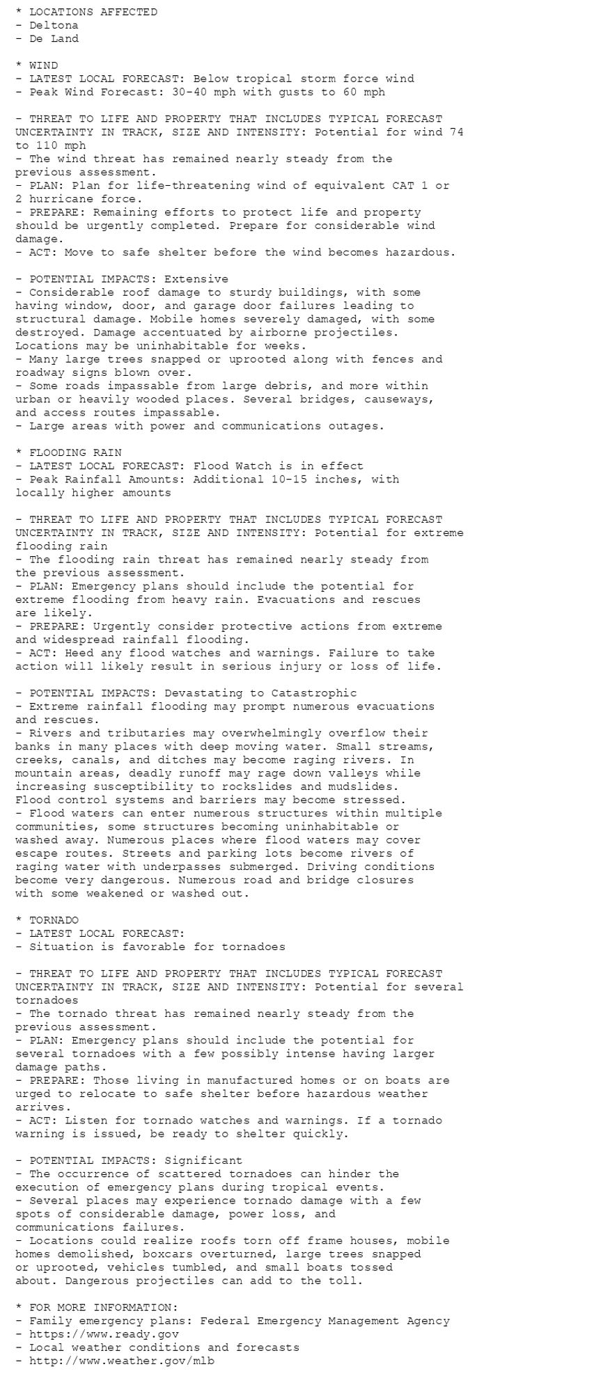 * LOCATIONS AFFECTED
- Deltona
- De Land

* WIND
- LATEST LOCAL FORECAST: Below tropical storm force wind
- Peak Wind Forecast: 30-40 mph with gusts to 60 mph

- THREAT TO LIFE AND PROPERTY THAT INCLUDES TYPICAL FORECAST
UNCERTAINTY IN TRACK, SIZE AND INTENSITY: Potential for wind 74
to 110 mph
- The wind threat has remained nearly steady from the
previous assessment.
- PLAN: Plan for life-threatening wind of equivalent CAT 1 or
2 hurricane force.
- PREPARE: Remaining efforts to protect life and property
should be urgently completed. Prepare for considerable wind
damage.
- ACT: Move to safe shelter before the wind becomes hazardous.

- POTENTIAL IMPACTS: Extensive
- Considerable roof damage to sturdy buildings, with some
having window, door, and garage door failures leading to
structural damage. Mobile homes severely damaged, with some
destroyed. Damage accentuated by airborne projectiles.
Locations may be uninhabitable for weeks.
- Many large trees snapped or uprooted along with fences and
roadway signs blown over.
- Some roads impassable from large debris, and more within
urban or heavily wooded places. Several bridges, causeways,
and access routes impassable.
- Large areas with power and communications outages.

* FLOODING RAIN
- LATEST LOCAL FORECAST: Flood Watch is in effect
- Peak Rainfall Amounts: Additional 10-15 inches, with
locally higher amounts

- THREAT TO LIFE AND PROPERTY THAT INCLUDES TYPICAL FORECAST
UNCERTAINTY IN TRACK, SIZE AND INTENSITY: Potential for extreme
flooding rain
- The flooding rain threat has remained nearly steady from
the previous assessment.
- PLAN: Emergency plans should include the potential for
extreme flooding from heavy rain. Evacuations and rescues
are likely.
- PREPARE: Urgently consider protective actions from extreme
and widespread rainfall flooding.
- ACT: Heed any flood watches and warnings. Failure to take
action will likely result in serious injury or loss of life.

- POTENTIAL IMPACTS: Devastating to Catastrophic
- Extreme rainfall flooding may prompt numerous evacuations
and rescues.
- Rivers and tributaries may overwhelmingly overflow their
banks in many places with deep moving water. Small streams,
creeks, canals, and ditches may become raging rivers. In
mountain areas, deadly runoff may rage down valleys while
increasing susceptibility to rockslides and mudslides.
Flood control systems and barriers may become stressed.
- Flood waters can enter numerous structures within multiple
communities, some structures becoming uninhabitable or
washed away. Numerous places where flood waters may cover
escape routes. Streets and parking lots become rivers of
raging water with underpasses submerged. Driving conditions
become very dangerous. Numerous road and bridge closures
with some weakened or washed out.

* TORNADO
- LATEST LOCAL FORECAST:
- Situation is favorable for tornadoes

- THREAT TO LIFE AND PROPERTY THAT INCLUDES TYPICAL FORECAST
UNCERTAINTY IN TRACK, SIZE AND INTENSITY: Potential for several
tornadoes
- The tornado threat has remained nearly steady from the
previous assessment.
- PLAN: Emergency plans should include the potential for
several tornadoes with a few possibly intense having larger
damage paths.
- PREPARE: Those living in manufactured homes or on boats are
urged to relocate to safe shelter before hazardous weather
arrives.
- ACT: Listen for tornado watches and warnings. If a tornado
warning is issued, be ready to shelter quickly.

- POTENTIAL IMPACTS: Significant
- The occurrence of scattered tornadoes can hinder the
execution of emergency plans during tropical events.
- Several places may experience tornado damage with a few
spots of considerable damage, power loss, and
communications failures.
- Locations could realize roofs torn off frame houses, mobile
homes demolished, boxcars overturned, large trees snapped
or uprooted, vehicles tumbled, and small boats tossed
about. Dangerous projectiles can add to the toll.

* FOR MORE INFORMATION:
- Family emergency plans: Federal Emergency Management Agency
- https://www.ready.gov
- Local weather conditions and forecasts
- http://www.weather.gov/mlb