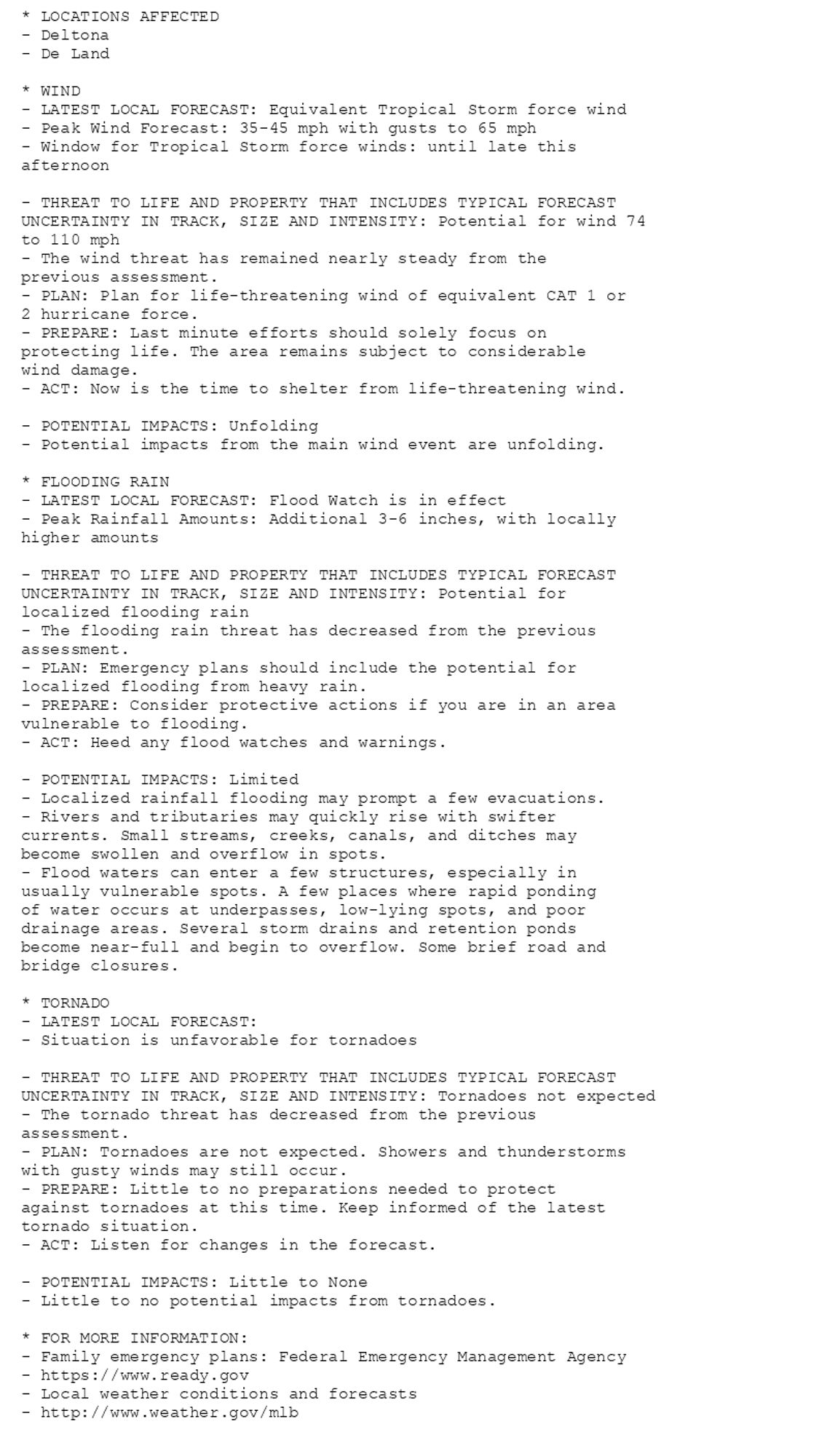 * LOCATIONS AFFECTED
- Deltona
- De Land

* WIND
- LATEST LOCAL FORECAST: Equivalent Tropical Storm force wind
- Peak Wind Forecast: 35-45 mph with gusts to 65 mph
- Window for Tropical Storm force winds: until late this
afternoon

- THREAT TO LIFE AND PROPERTY THAT INCLUDES TYPICAL FORECAST
UNCERTAINTY IN TRACK, SIZE AND INTENSITY: Potential for wind 74
to 110 mph
- The wind threat has remained nearly steady from the
previous assessment.
- PLAN: Plan for life-threatening wind of equivalent CAT 1 or
2 hurricane force.
- PREPARE: Last minute efforts should solely focus on
protecting life. The area remains subject to considerable
wind damage.
- ACT: Now is the time to shelter from life-threatening wind.

- POTENTIAL IMPACTS: Unfolding
- Potential impacts from the main wind event are unfolding.

* FLOODING RAIN
- LATEST LOCAL FORECAST: Flood Watch is in effect
- Peak Rainfall Amounts: Additional 3-6 inches, with locally
higher amounts

- THREAT TO LIFE AND PROPERTY THAT INCLUDES TYPICAL FORECAST
UNCERTAINTY IN TRACK, SIZE AND INTENSITY: Potential for
localized flooding rain
- The flooding rain threat has decreased from the previous
assessment.
- PLAN: Emergency plans should include the potential for
localized flooding from heavy rain.
- PREPARE: Consider protective actions if you are in an area
vulnerable to flooding.
- ACT: Heed any flood watches and warnings.

- POTENTIAL IMPACTS: Limited
- Localized rainfall flooding may prompt a few evacuations.
- Rivers and tributaries may quickly rise with swifter
currents. Small streams, creeks, canals, and ditches may
become swollen and overflow in spots.
- Flood waters can enter a few structures, especially in
usually vulnerable spots. A few places where rapid ponding
of water occurs at underpasses, low-lying spots, and poor
drainage areas. Several storm drains and retention ponds
become near-full and begin to overflow. Some brief road and
bridge closures.

* TORNADO
- LATEST LOCAL FORECAST:
- Situation is unfavorable for tornadoes

- THREAT TO LIFE AND PROPERTY THAT INCLUDES TYPICAL FORECAST
UNCERTAINTY IN TRACK, SIZE AND INTENSITY: Tornadoes not expected
- The tornado threat has decreased from the previous
assessment.
- PLAN: Tornadoes are not expected. Showers and thunderstorms
with gusty winds may still occur.
- PREPARE: Little to no preparations needed to protect
against tornadoes at this time. Keep informed of the latest
tornado situation.
- ACT: Listen for changes in the forecast.

- POTENTIAL IMPACTS: Little to None
- Little to no potential impacts from tornadoes.

* FOR MORE INFORMATION:
- Family emergency plans: Federal Emergency Management Agency
- https://www.ready.gov
- Local weather conditions and forecasts
- http://www.weather.gov/mlb