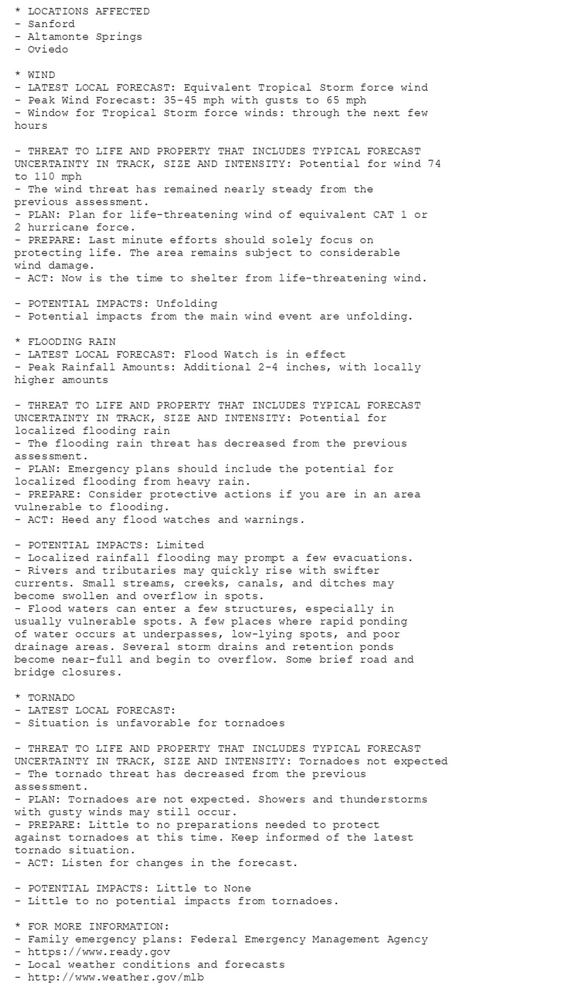 * LOCATIONS AFFECTED
- Sanford
- Altamonte Springs
- Oviedo

* WIND
- LATEST LOCAL FORECAST: Equivalent Tropical Storm force wind
- Peak Wind Forecast: 35-45 mph with gusts to 65 mph
- Window for Tropical Storm force winds: through the next few
hours

- THREAT TO LIFE AND PROPERTY THAT INCLUDES TYPICAL FORECAST
UNCERTAINTY IN TRACK, SIZE AND INTENSITY: Potential for wind 74
to 110 mph
- The wind threat has remained nearly steady from the
previous assessment.
- PLAN: Plan for life-threatening wind of equivalent CAT 1 or
2 hurricane force.
- PREPARE: Last minute efforts should solely focus on
protecting life. The area remains subject to considerable
wind damage.
- ACT: Now is the time to shelter from life-threatening wind.

- POTENTIAL IMPACTS: Unfolding
- Potential impacts from the main wind event are unfolding.

* FLOODING RAIN
- LATEST LOCAL FORECAST: Flood Watch is in effect
- Peak Rainfall Amounts: Additional 2-4 inches, with locally
higher amounts

- THREAT TO LIFE AND PROPERTY THAT INCLUDES TYPICAL FORECAST
UNCERTAINTY IN TRACK, SIZE AND INTENSITY: Potential for
localized flooding rain
- The flooding rain threat has decreased from the previous
assessment.
- PLAN: Emergency plans should include the potential for
localized flooding from heavy rain.
- PREPARE: Consider protective actions if you are in an area
vulnerable to flooding.
- ACT: Heed any flood watches and warnings.

- POTENTIAL IMPACTS: Limited
- Localized rainfall flooding may prompt a few evacuations.
- Rivers and tributaries may quickly rise with swifter
currents. Small streams, creeks, canals, and ditches may
become swollen and overflow in spots.
- Flood waters can enter a few structures, especially in
usually vulnerable spots. A few places where rapid ponding
of water occurs at underpasses, low-lying spots, and poor
drainage areas. Several storm drains and retention ponds
become near-full and begin to overflow. Some brief road and
bridge closures.

* TORNADO
- LATEST LOCAL FORECAST:
- Situation is unfavorable for tornadoes

- THREAT TO LIFE AND PROPERTY THAT INCLUDES TYPICAL FORECAST
UNCERTAINTY IN TRACK, SIZE AND INTENSITY: Tornadoes not expected
- The tornado threat has decreased from the previous
assessment.
- PLAN: Tornadoes are not expected. Showers and thunderstorms
with gusty winds may still occur.
- PREPARE: Little to no preparations needed to protect
against tornadoes at this time. Keep informed of the latest
tornado situation.
- ACT: Listen for changes in the forecast.

- POTENTIAL IMPACTS: Little to None
- Little to no potential impacts from tornadoes.

* FOR MORE INFORMATION:
- Family emergency plans: Federal Emergency Management Agency
- https://www.ready.gov
- Local weather conditions and forecasts
- http://www.weather.gov/mlb