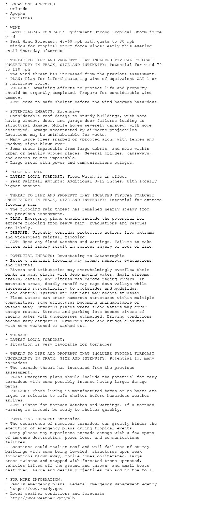 * LOCATIONS AFFECTED
- Orlando
- Apopka
- Christmas

* WIND
- LATEST LOCAL FORECAST: Equivalent Strong Tropical Storm force
wind
- Peak Wind Forecast: 45-60 mph with gusts to 80 mph
- Window for Tropical Storm force winds: early this evening
until Thursday afternoon

- THREAT TO LIFE AND PROPERTY THAT INCLUDES TYPICAL FORECAST
UNCERTAINTY IN TRACK, SIZE AND INTENSITY: Potential for wind 74
to 110 mph
- The wind threat has increased from the previous assessment.
- PLAN: Plan for life-threatening wind of equivalent CAT 1 or
2 hurricane force.
- PREPARE: Remaining efforts to protect life and property
should be urgently completed. Prepare for considerable wind
damage.
- ACT: Move to safe shelter before the wind becomes hazardous.

- POTENTIAL IMPACTS: Extensive
- Considerable roof damage to sturdy buildings, with some
having window, door, and garage door failures leading to
structural damage. Mobile homes severely damaged, with some
destroyed. Damage accentuated by airborne projectiles.
Locations may be uninhabitable for weeks.
- Many large trees snapped or uprooted along with fences and
roadway signs blown over.
- Some roads impassable from large debris, and more within
urban or heavily wooded places. Several bridges, causeways,
and access routes impassable.
- Large areas with power and communications outages.

* FLOODING RAIN
- LATEST LOCAL FORECAST: Flood Watch is in effect
- Peak Rainfall Amounts: Additional 8-12 inches, with locally
higher amounts

- THREAT TO LIFE AND PROPERTY THAT INCLUDES TYPICAL FORECAST
UNCERTAINTY IN TRACK, SIZE AND INTENSITY: Potential for extreme
flooding rain
- The flooding rain threat has remained nearly steady from
the previous assessment.
- PLAN: Emergency plans should include the potential for
extreme flooding from heavy rain. Evacuations and rescues
are likely.
- PREPARE: Urgently consider protective actions from extreme
and widespread rainfall flooding.
- ACT: Heed any flood watches and warnings. Failure to take
action will likely result in serious injury or loss of life.

- POTENTIAL IMPACTS: Devastating to Catastrophic
- Extreme rainfall flooding may prompt numerous evacuations
and rescues.
- Rivers and tributaries may overwhelmingly overflow their
banks in many places with deep moving water. Small streams,
creeks, canals, and ditches may become raging rivers. In
mountain areas, deadly runoff may rage down valleys while
increasing susceptibility to rockslides and mudslides.
Flood control systems and barriers may become stressed.
- Flood waters can enter numerous structures within multiple
communities, some structures becoming uninhabitable or
washed away. Numerous places where flood waters may cover
escape routes. Streets and parking lots become rivers of
raging water with underpasses submerged. Driving conditions
become very dangerous. Numerous road and bridge closures
with some weakened or washed out.

* TORNADO
- LATEST LOCAL FORECAST:
- Situation is very favorable for tornadoes

- THREAT TO LIFE AND PROPERTY THAT INCLUDES TYPICAL FORECAST
UNCERTAINTY IN TRACK, SIZE AND INTENSITY: Potential for many
tornadoes
- The tornado threat has increased from the previous
assessment.
- PLAN: Emergency plans should include the potential for many
tornadoes with some possibly intense having larger damage
paths.
- PREPARE: Those living in manufactured homes or on boats are
urged to relocate to safe shelter before hazardous weather
arrives.
- ACT: Listen for tornado watches and warnings. If a tornado
warning is issued, be ready to shelter quickly.

- POTENTIAL IMPACTS: Extensive
- The occurrence of numerous tornadoes can greatly hinder the
execution of emergency plans during tropical events.
- Many places may experience tornado damage with a few spots
of immense destruction, power loss, and communications
failures.
- Locations could realize roof and wall failures of sturdy
buildings with some being leveled, structures upon weak
foundations blown away, mobile homes obliterated, large
trees twisted and snapped with forested trees uprooted,
vehicles lifted off the ground and thrown, and small boats
destroyed. Large and deadly projectiles can add to the toll.

* FOR MORE INFORMATION:
- Family emergency plans: Federal Emergency Management Agency
- https://www.ready.gov
- Local weather conditions and forecasts
- http://www.weather.gov/mlb