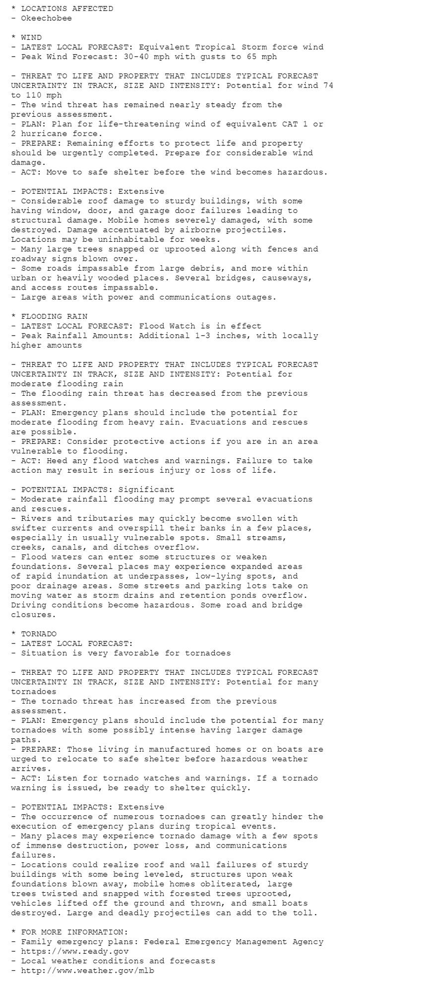 * LOCATIONS AFFECTED
- Okeechobee

* WIND
- LATEST LOCAL FORECAST: Equivalent Tropical Storm force wind
- Peak Wind Forecast: 30-40 mph with gusts to 65 mph

- THREAT TO LIFE AND PROPERTY THAT INCLUDES TYPICAL FORECAST
UNCERTAINTY IN TRACK, SIZE AND INTENSITY: Potential for wind 74
to 110 mph
- The wind threat has remained nearly steady from the
previous assessment.
- PLAN: Plan for life-threatening wind of equivalent CAT 1 or
2 hurricane force.
- PREPARE: Remaining efforts to protect life and property
should be urgently completed. Prepare for considerable wind
damage.
- ACT: Move to safe shelter before the wind becomes hazardous.

- POTENTIAL IMPACTS: Extensive
- Considerable roof damage to sturdy buildings, with some
having window, door, and garage door failures leading to
structural damage. Mobile homes severely damaged, with some
destroyed. Damage accentuated by airborne projectiles.
Locations may be uninhabitable for weeks.
- Many large trees snapped or uprooted along with fences and
roadway signs blown over.
- Some roads impassable from large debris, and more within
urban or heavily wooded places. Several bridges, causeways,
and access routes impassable.
- Large areas with power and communications outages.

* FLOODING RAIN
- LATEST LOCAL FORECAST: Flood Watch is in effect
- Peak Rainfall Amounts: Additional 1-3 inches, with locally
higher amounts

- THREAT TO LIFE AND PROPERTY THAT INCLUDES TYPICAL FORECAST
UNCERTAINTY IN TRACK, SIZE AND INTENSITY: Potential for
moderate flooding rain
- The flooding rain threat has decreased from the previous
assessment.
- PLAN: Emergency plans should include the potential for
moderate flooding from heavy rain. Evacuations and rescues
are possible.
- PREPARE: Consider protective actions if you are in an area
vulnerable to flooding.
- ACT: Heed any flood watches and warnings. Failure to take
action may result in serious injury or loss of life.

- POTENTIAL IMPACTS: Significant
- Moderate rainfall flooding may prompt several evacuations
and rescues.
- Rivers and tributaries may quickly become swollen with
swifter currents and overspill their banks in a few places,
especially in usually vulnerable spots. Small streams,
creeks, canals, and ditches overflow.
- Flood waters can enter some structures or weaken
foundations. Several places may experience expanded areas
of rapid inundation at underpasses, low-lying spots, and
poor drainage areas. Some streets and parking lots take on
moving water as storm drains and retention ponds overflow.
Driving conditions become hazardous. Some road and bridge
closures.

* TORNADO
- LATEST LOCAL FORECAST:
- Situation is very favorable for tornadoes

- THREAT TO LIFE AND PROPERTY THAT INCLUDES TYPICAL FORECAST
UNCERTAINTY IN TRACK, SIZE AND INTENSITY: Potential for many
tornadoes
- The tornado threat has increased from the previous
assessment.
- PLAN: Emergency plans should include the potential for many
tornadoes with some possibly intense having larger damage
paths.
- PREPARE: Those living in manufactured homes or on boats are
urged to relocate to safe shelter before hazardous weather
arrives.
- ACT: Listen for tornado watches and warnings. If a tornado
warning is issued, be ready to shelter quickly.

- POTENTIAL IMPACTS: Extensive
- The occurrence of numerous tornadoes can greatly hinder the
execution of emergency plans during tropical events.
- Many places may experience tornado damage with a few spots
of immense destruction, power loss, and communications
failures.
- Locations could realize roof and wall failures of sturdy
buildings with some being leveled, structures upon weak
foundations blown away, mobile homes obliterated, large
trees twisted and snapped with forested trees uprooted,
vehicles lifted off the ground and thrown, and small boats
destroyed. Large and deadly projectiles can add to the toll.

* FOR MORE INFORMATION:
- Family emergency plans: Federal Emergency Management Agency
- https://www.ready.gov
- Local weather conditions and forecasts
- http://www.weather.gov/mlb