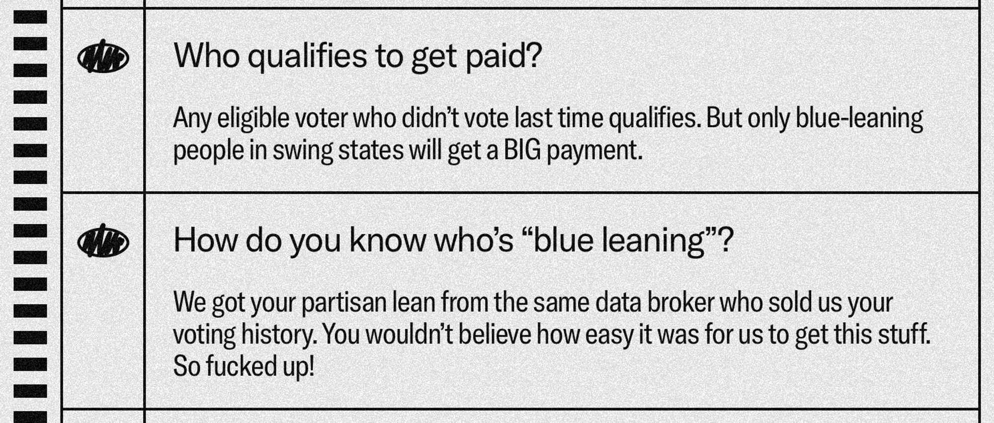 Who qualifies to get paid?
Any eligible voter who didn't vote last time qualifies. But only blue-leaning people in swing states will get a BIG payment.

How do you know who's "blue leaning"?
We got your partisan lean from the same data broker who sold us your voting history. You wouldn't believe how easy it was for us to get this stuff.
So fucked up!