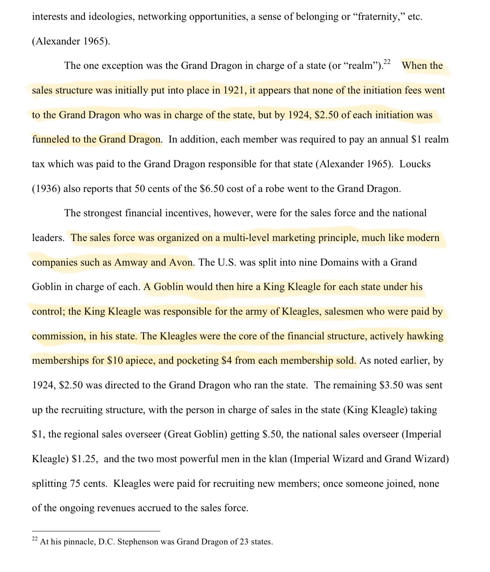 "When the sales structure was initially put into place in 1921, it appears that none of the initiation fees went to the Grand Dragon who was in charge of the state, but by 1924, $2.50 of each initiation was funneled to the Grand Dragon. In addition, each member was required to pay an annual $1 realm
tax which was paid to the Grand Dragon responsible for that state (Alexander 1965). Loucks (1936) also reports that 50 cents of the $6.50 cost of a robe went to the Grand Dragon. The strongest financial incentives, however, were for the sales force and the national leaders. The sales force was organized on a multi-level marketing principle, much like modern companies such as Amway and Avon. The U.S. was split into nine Domains with a Grand Goblin in charge of each. A Goblin would then hire a King Kleagle for each state under his control; the King Kleagle was responsible for the army of Kleagles, salesmen who were paid by commission, in his state..."