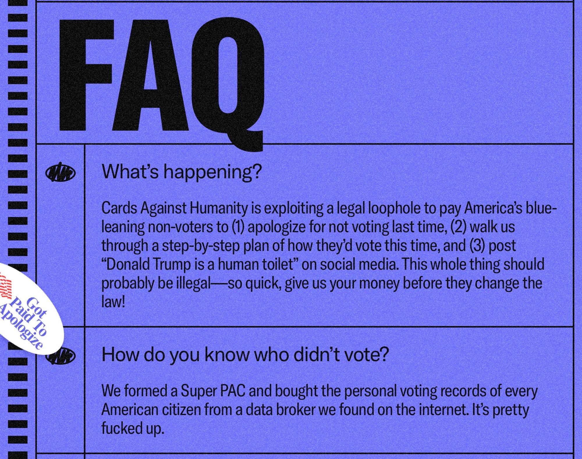 pologize
FAO
What's happening?
Cards Against Humanity is exploiting a legal loophole to pay America's blue-leaning non-voters to 1) apologize for not voting last time, (2) walk us through a step-by-step plan of how they'd vote this time, and (3) post
"Donald Trump is a human toilet" on social media. This whole thing should probably be illegal — so quick, give us your money before they change the law!
How do you know who didn't vote?
We formed a Super PAC and bought the personal voting records of every American citizen from a data broker we found on the internet. It's pretty fucked up.