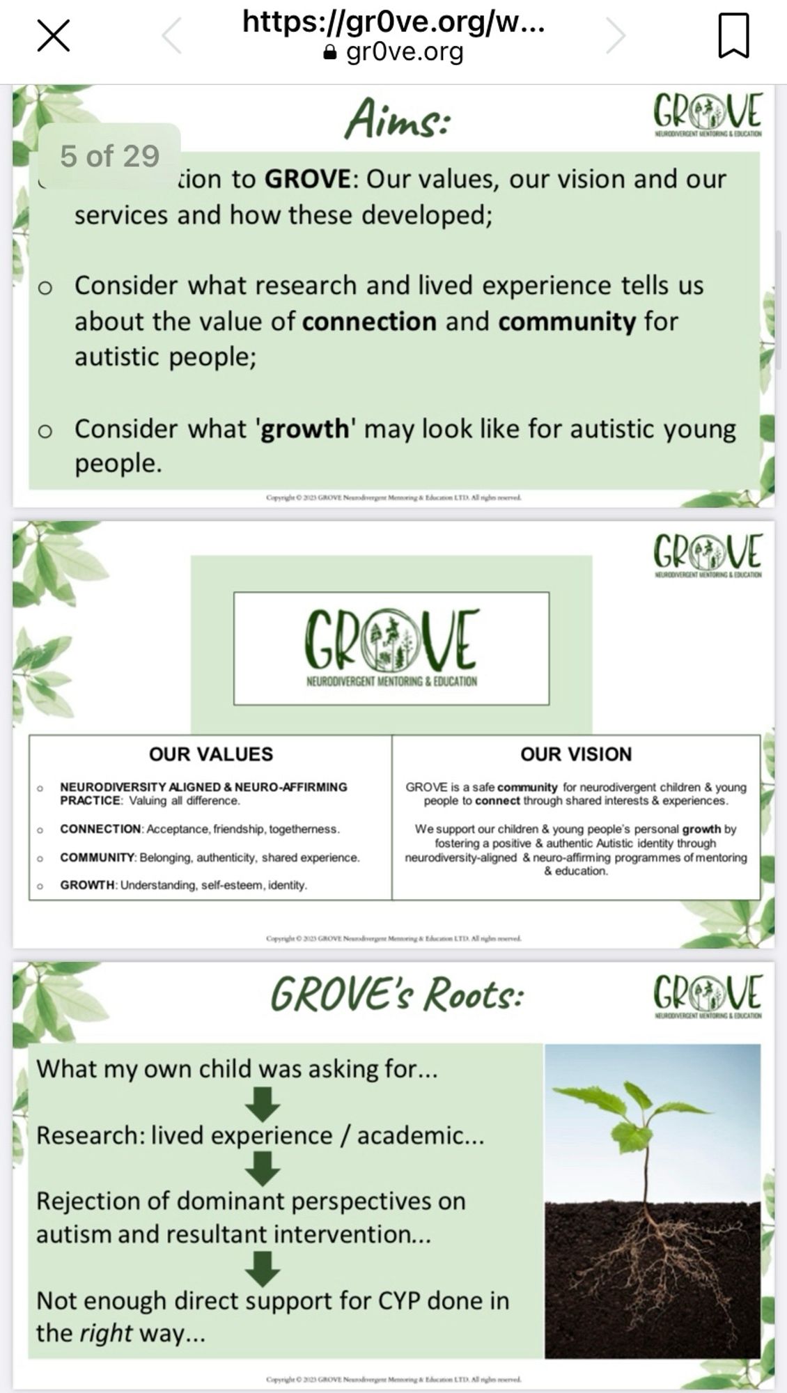 Screen shot of 3 PowerPoint slides. All are themed green and white with leaves and GROVE’s logo in the top right. The first slide has the aims for the session and says ‘introduction to GROVE: Our values, our vision and our services and how these developed. Consider what research and lived experience tells us about the value of connection and community for autistic people. Consider what ‘growth’ may look like for autistic young people. The second slide has the logo very large in the centre and then lists our values: neurodiversity aligned and neurodivergent affirming, connection, community and growth. And our vision: Grove is a safe community for neurodivergent children and young people to connect through shared interests and experience. We support our children and young people’s growth by fostering a positive and authentic autistic identity through neurodiversity aligned and neuro-affirming programmes of mentoring and education. The final slide shows a picture of a small plant growing.