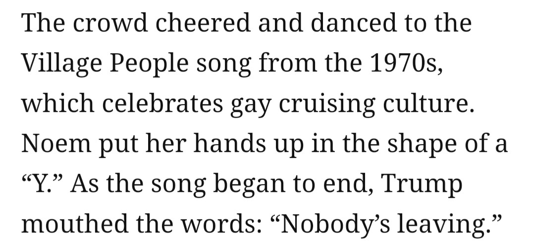 The crowd cheered and danced to the Village People song from the 1970s, which celebrates gay cruising culture. Noem put her hands up in the shape of a “Y.” As the song was ending, Trump mouthed the words, “Nobody’s leaving.”