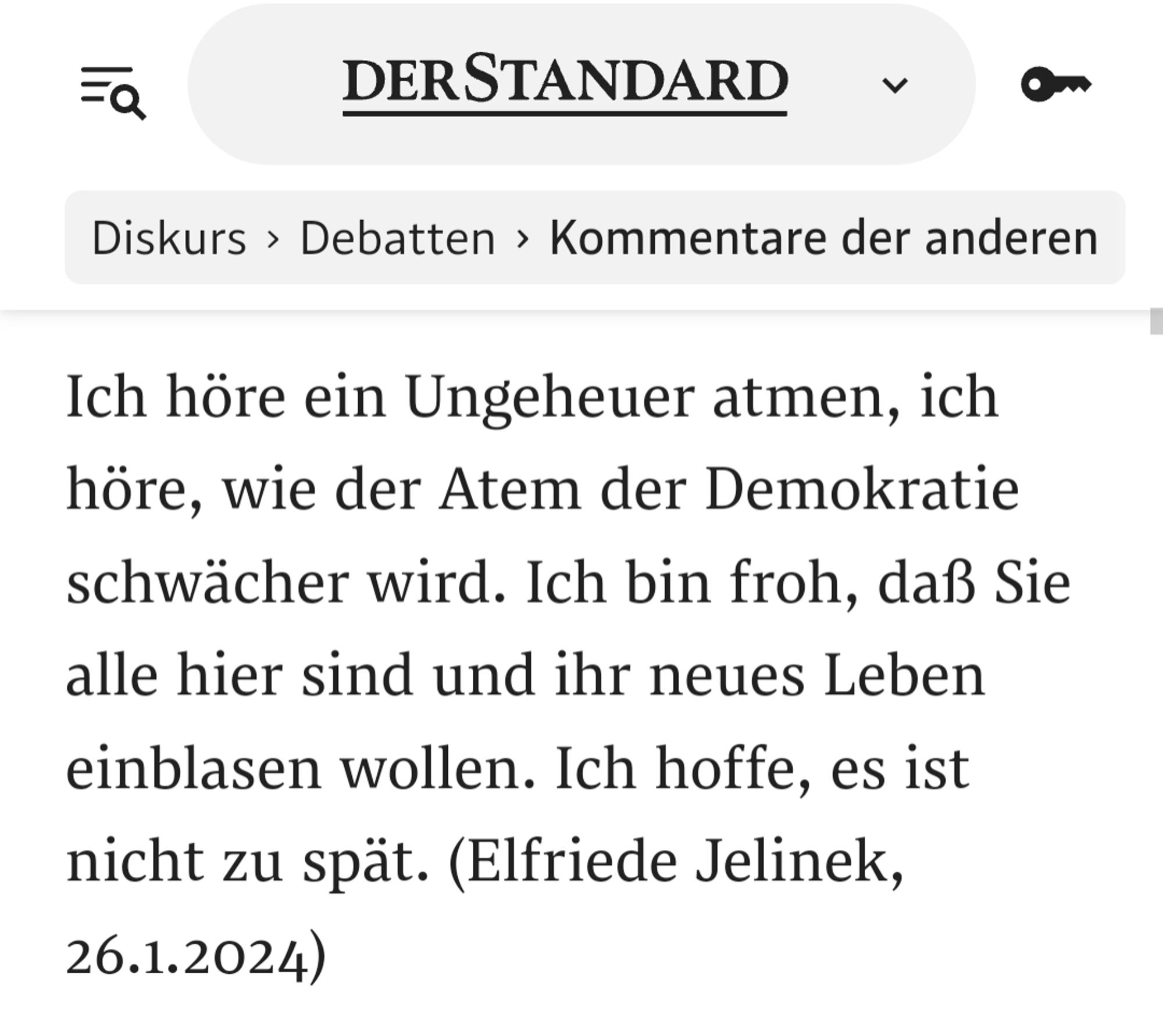 Screenshot des Artikels aus dem Standard. Text:
Ich höre ein Ungeheuer atmen, ich höre, wie der Atem der Demokratie schwächer wird. Ich bin froh, daß Sie alle hier sind und ihr neues Leben einblasen wollen. Ich hoffe, es ist nicht zu spät. (Elfriede Jelinek, 26.1.2024)