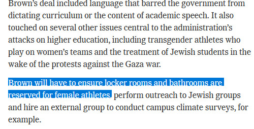 Brown’s deal included language that barred the government from dictating curriculum or the content of academic speech. It also touched on several other issues central to the administration’s attacks on higher education, including transgender athletes who play on women’s teams and the treatment of Jewish students in the wake of the protests against the Gaza war.

Brown will have to ensure locker rooms and bathrooms are reserved for female athletes, perform outreach to Jewish groups and hire an external group to conduct campus climate surveys, for example.