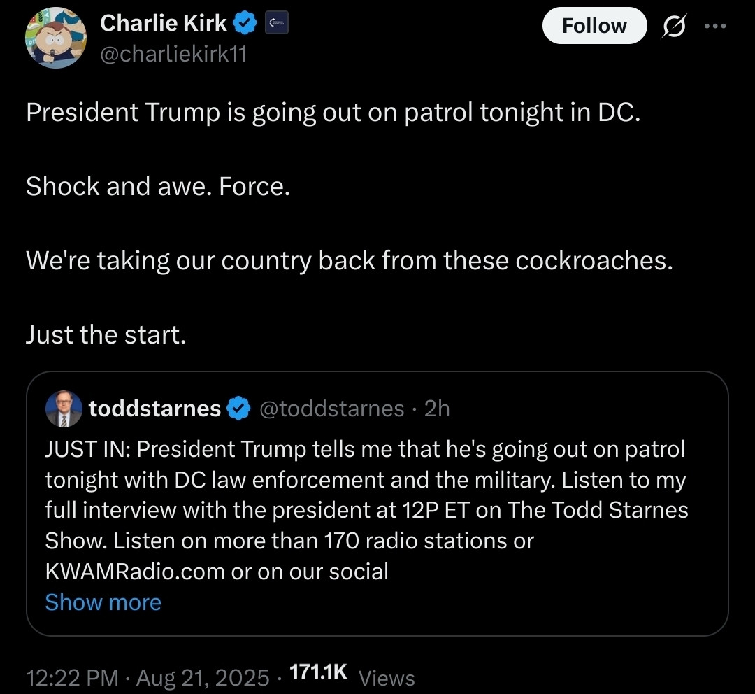 Alt text: A screenshot of a post on X (formerly Twitter) by Charlie Kirk (@charliekirk11) dated August 21, 2025, at 12:22 PM. The post reads: “President Trump is going out on patrol tonight in DC. Shock and awe. Force. We're taking our country back from these cockroaches. Just the start.” Below is an embedded post by Todd Starnes (@toddstarnes) from 2 hours earlier, stating: “JUST IN: President Trump tells me that he's going out on patrol tonight with DC law enforcement and the military. Listen to my full interview with the president at 12P ET on The Todd Starnes Show…” The post has 171.1K views.

