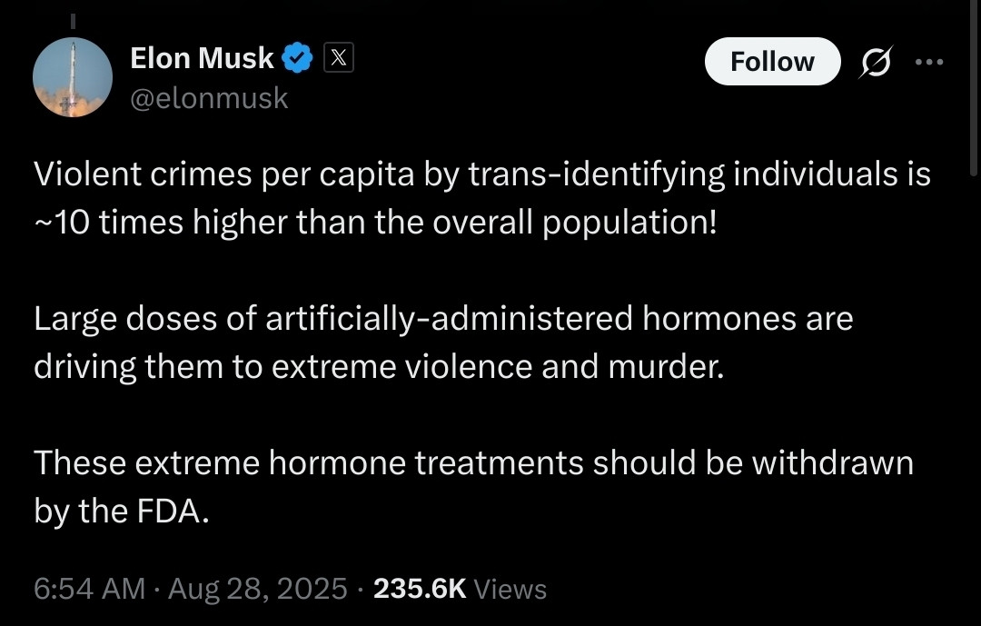 A screenshot of a post on X from Elon Musk (@elonmusk). The post reads: “Violent crimes per capita by trans-identifying individuals is ~10 times higher than the overall population! Large doses of artificially-administered hormones are driving them to extreme violence and murder. These extreme hormone treatments should be withdrawn by the FDA.” The timestamp shows 6:54 AM · Aug 28, 2025, with 235.6K views.

