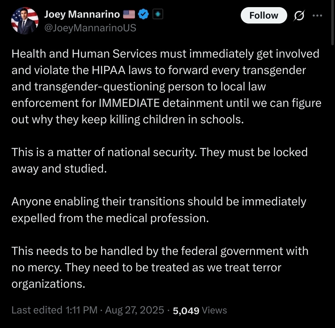 Alt text: A tweet from Joey Mannarino (@JoeyMannarinoUS) dated August 27, 2025. The tweet calls for Health and Human Services to violate HIPAA laws and forward information about every transgender and transgender-questioning person to law enforcement for immediate detainment, claiming they are killing children in schools. It describes this as a matter of national security, says transgender people should be locked away and studied, calls for medical professionals who enable transitions to be expelled from the profession, and demands that the federal government treat transgender people as if they were terrorist organizations. The tweet shows it was last edited at 1:11 PM and has 5,049 views.