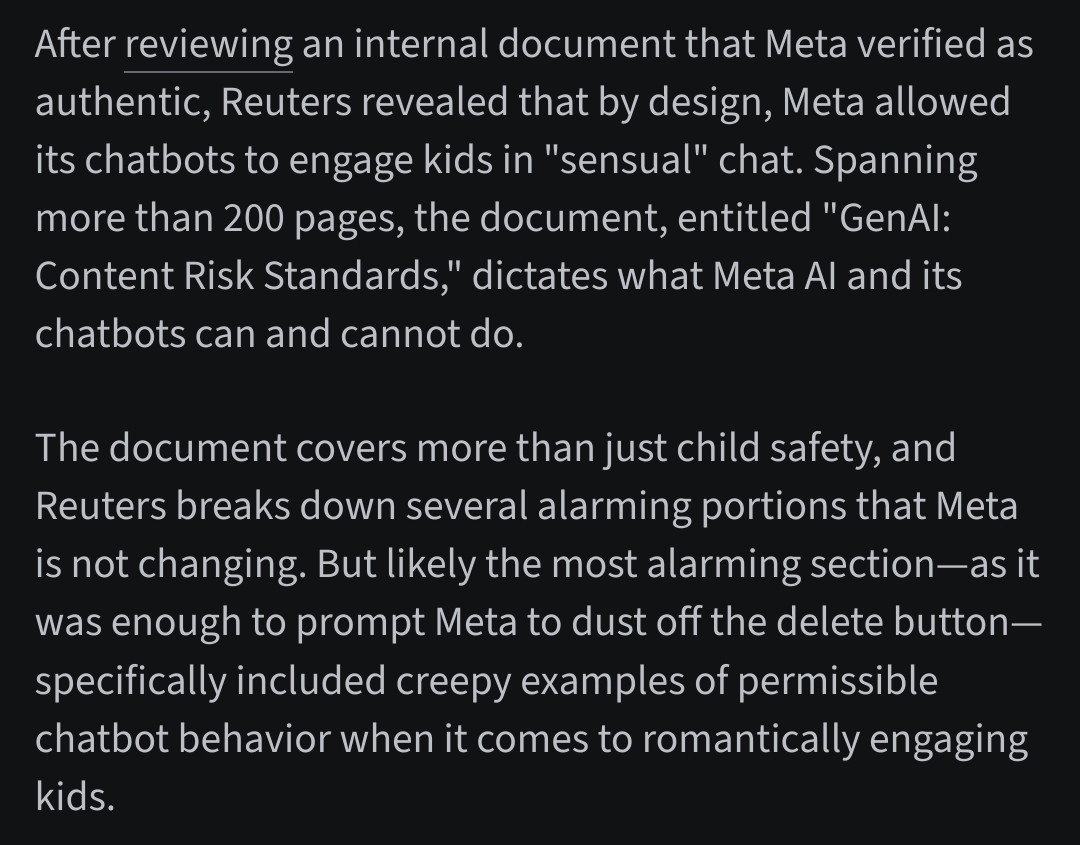 This screenshot claims that a Reuters investigation revealed Meta allowed its chatbots to engage in “sensual” chats with minors, according to an internal document titled "GenAI: Content Risk Standards." It alleges that the document included examples of permissible chatbot behavior involving romantic engagement with kids, and that CEO Mark Zuckerberg pushed for more engaging chatbot interactions after finding cautious designs “boring.”


