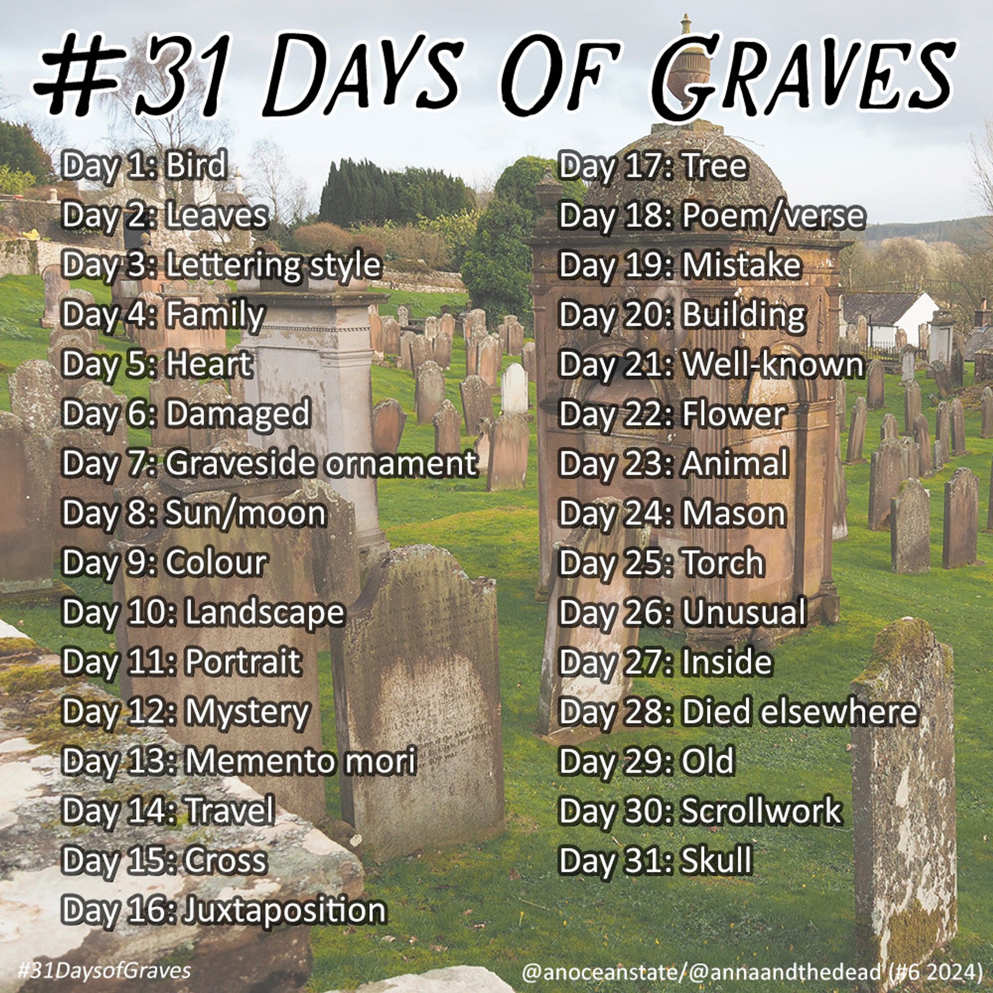 An image of a Scottish graveyard with text overlaid which reads
#31 Days of Graves
Day 1: Bird
Day 2: Leaves
Day 3: Lettering style
Day 4: Family
Day 5: Heart
Day 6: Damaged
Day 7: Graveside ornament
Day 8: Sun/moon
Day 9: Colour
Day 10: Landscape
Day 11: Portrait
Day 12: Mystery
Day 13: Memento mori
Day 14: Travel
Day 15: Cross
Day 16: Juxtaposition
Day 17: Tree
Day 18: Poem/Verse
Day 19: Mistake
Day 20: Building
Day 21: Well-known
Day 22: Flower
Day 23: Animal
Day 24: Mason
Day 25: Torch
Day 26: Unusual
Day 27: Inside
Day 28: Died elsewhere
Day 29: Old
Day 30: Scrollwork
Day 31: Skull