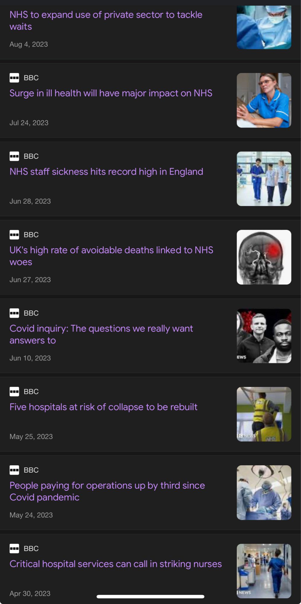 Screenshot of a google news search with articles listed and stock photo thumbnails on the right hand side.

The headlines read:

April 4th 2023 “NHS to expand use of private sector to tackle waits”

July 24th 2023 “Surge in ill health will have major impact on NHS”

June 28th 2023 “NHS staff sickness hits record highs in England”  

June 27th 2023 “UK’s high rate of avoidable deaths linked to NHS woes”

June 10th 2023 “Covid Inquiry: The questions we really want answers to”

May 25th 2023 “Five hospitals at risk of collapse to be rebuilt”

May 24th 2023 “People paying for operations up a third since Covid Pandemic”

April 30th 2023 “Critical hospital services can call in striking nurses”