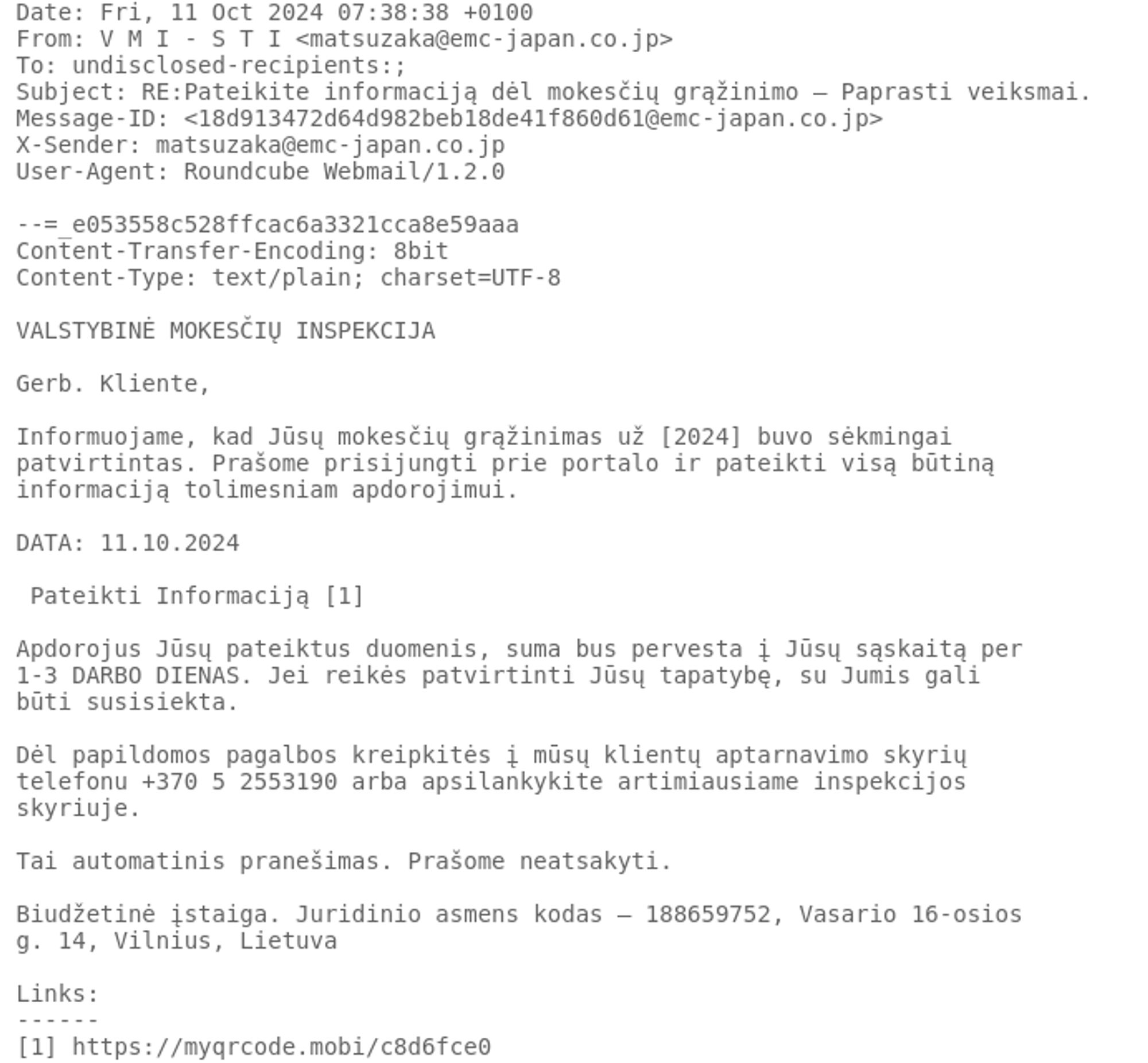 
Date: Fri, 11 Oct 2024 07:38:38 +0100
From: V M I - S T I <matsuzaka@emc-japan.co.jp>
To: undisclosed-recipients:;
Subject: RE:Pateikite informaciją dėl mokesčių grąžinimo – Paprasti veiksmai.
Message-ID: <18d913472d64d982beb18de41f860d61@emc-japan.co.jp>
X-Sender: matsuzaka@emc-japan.co.jp
User-Agent: Roundcube Webmail/1.2.0

--=_e053558c528ffcac6a3321cca8e59aaa
Content-Transfer-Encoding: 8bit
Content-Type: text/plain; charset=UTF-8

VALSTYBINĖ MOKESČIŲ INSPEKCIJA

Gerb. Kliente, 

Informuojame, kad Jūsų mokesčių grąžinimas už [2024] buvo sėkmingai
patvirtintas. Prašome prisijungti prie portalo ir pateikti visą būtiną
informaciją tolimesniam apdorojimui. 

DATA: 11.10.2024

 Pateikti Informaciją [1] 

Apdorojus Jūsų pateiktus duomenis, suma bus pervesta į Jūsų sąskaitą per
1-3 DARBO DIENAS. Jei reikės patvirtinti Jūsų tapatybę, su Jumis gali
būti susisiekta. 

Dėl papildomos pagalbos kreipkitės į mūsų klientų aptarnavimo skyrių
telefonu +370 5 2553190 arba apsilankykite artimiausiame inspekcijos
skyriuje. 

Tai automatinis pranešimas. Prašome neatsakyti. 

Biudžetinė įstaiga. Juridinio asmens kodas — 188659752, Vasario 16-osios
g. 14, Vilnius, Lietuva 

Links:
------
[1] https://myqrcode.mobi/c8d6fce0