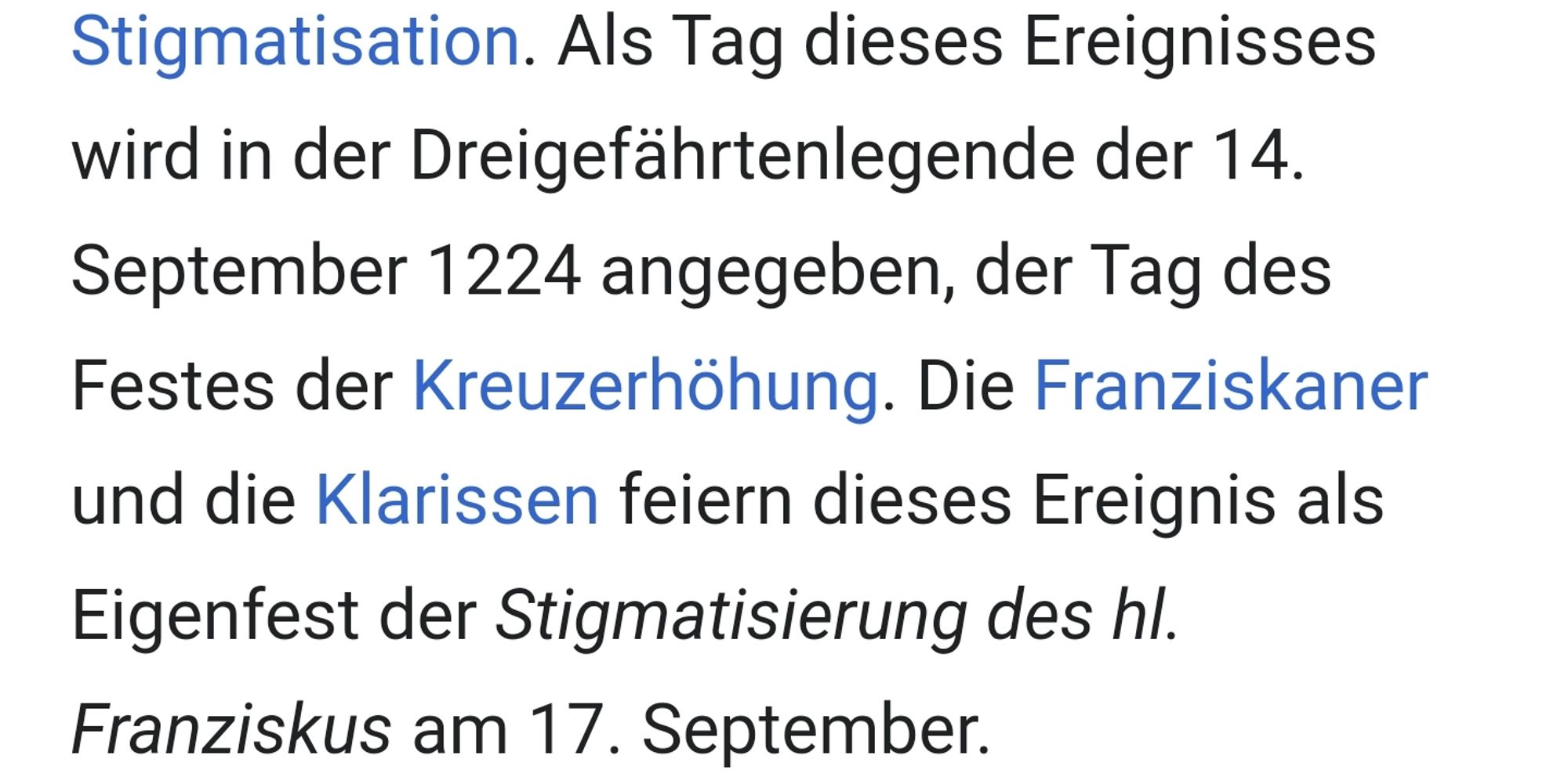 Wikipedia:
Als Tag dieses Ereignisses wird in der Dreigefährtenlegende der 14. September 1224 angegeben, der Tag des Festes der Kreuzerhöhung. Die Franziskaner und die Klarissen feiern dieses Ereignis als Eigenfest der Stigmatisierung des hl. Franziskus am 17. September