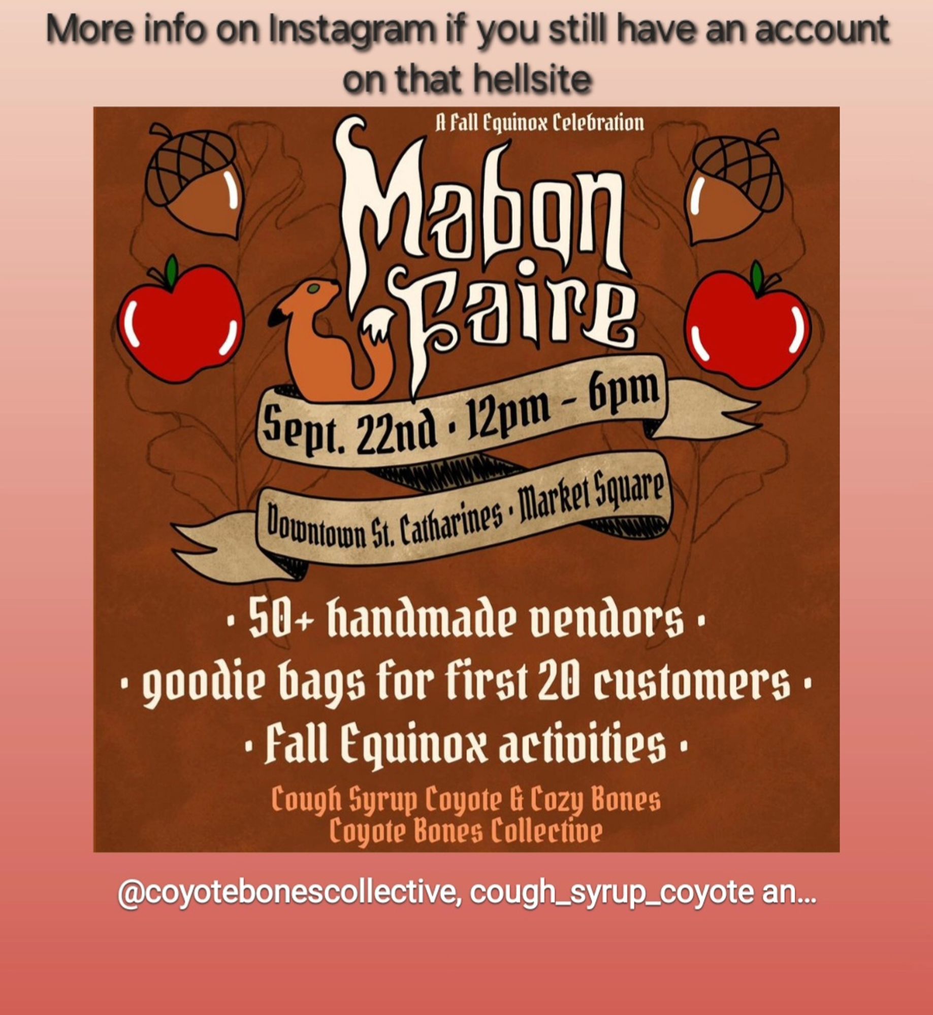 An advertisement originally posted on IG for Mabon Faire - an upcoming local handmade market held in St. Catharines, ON Canada, hosted by CoughSyrup Coyote & Cozy Bones of the Coyote Bones Collective.
The image uses white text on a rusty orange background, accented by small illustrations of a cartoon fox, apples and acorns.
The text reads:
Mabon Faire
Sept 22nd. 12pm-6pm
Downtown St. Catharines, Market Square
50+ handmade vendors
Goodie bags for the first 20 customers
Fall Equinox activities