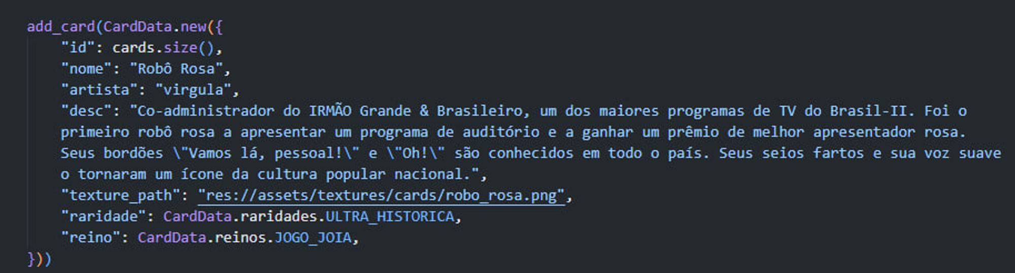 add_card(CardData.new({
		"id": cards.size(),
		"nome": "Robô Rosa",
		"artista": "virgula",
		"desc": "Co-administrador do IRMÃO Grande & Brasileiro, um dos maiores programas de TV do Brasil-II. Foi o primeiro robô rosa a apresentar um programa de auditório e a ganhar um prêmio de melhor apresentador rosa. Seus bordões \"Vamos lá, pessoal!\" e \"Oh!\" são conhecidos em todo o país. Seus seios fartos e sua voz suave o tornaram um ícone da cultura popular nacional.",
		"texture_path": "res://assets/textures/cards/robo_rosa.png",
		"raridade": CardData.raridades.ULTRA_HISTORICA,
		"reino": CardData.reinos.JOGO_JOIA,
	}))