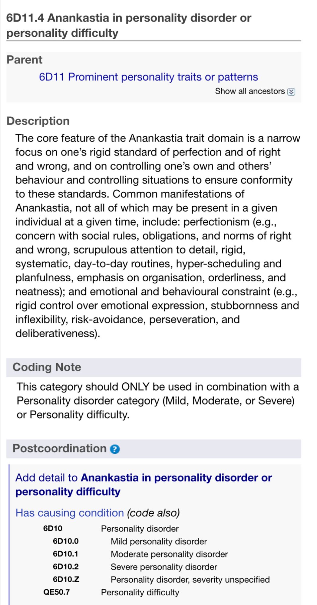 Description
The core feature of the Anankastia trait domain is a narrow focus on one's rigid standard of perfection and of right and wrong, and on controlling one's own and others' behaviour and controlling situations to ensure conformity to these standards. Common manifestations of Anankastia, not all of which may be present in a given individual at a given time, include: perfectionism (e.g., concern with social rules, obligations, and norms of right and wrong, scrupulous attention to detail, rigid, systematic, day-to-day routines, hyper-scheduling and planfulness, emphasis on organisation, orderliness, and neatness); and emotional and behavioural constraint (e.g…, rigid control over emotional expression, stubbornness and inflexibility, risk-avoidance, perseveration, and deliberativeness).
Coding Note