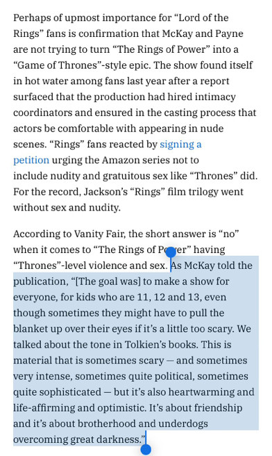 Perhaps of upmost importance for “Lord of the Rings” fans is confirmation that McKay and Payne are not trying to turn “The Rings of Power” into a “Game of Thrones”-style epic. The show found itself in hot water among fans last year after a report surfaced that the production had hired intimacy coordinators and ensured in the casting process that actors be comfortable with appearing in nude scenes. “Rings” fans reacted by signing a petition urging the Amazon series not to include nudity and gratuitous sex like “Thrones” did. For the record, Jackson’s “Rings” film trilogy went without sex and nudity.

According to Vanity Fair, the short answer is “no” when it comes to “The Rings of Power” having “Thrones”-level violence and sex. As McKay told the publication, “[The goal was] to make a show for everyone, for kids who are 11, 12 and 13, even though sometimes they might have to pull the blanket up over their eyes if it’s a little too scary. We talked about the tone in Tolkien’s books….”