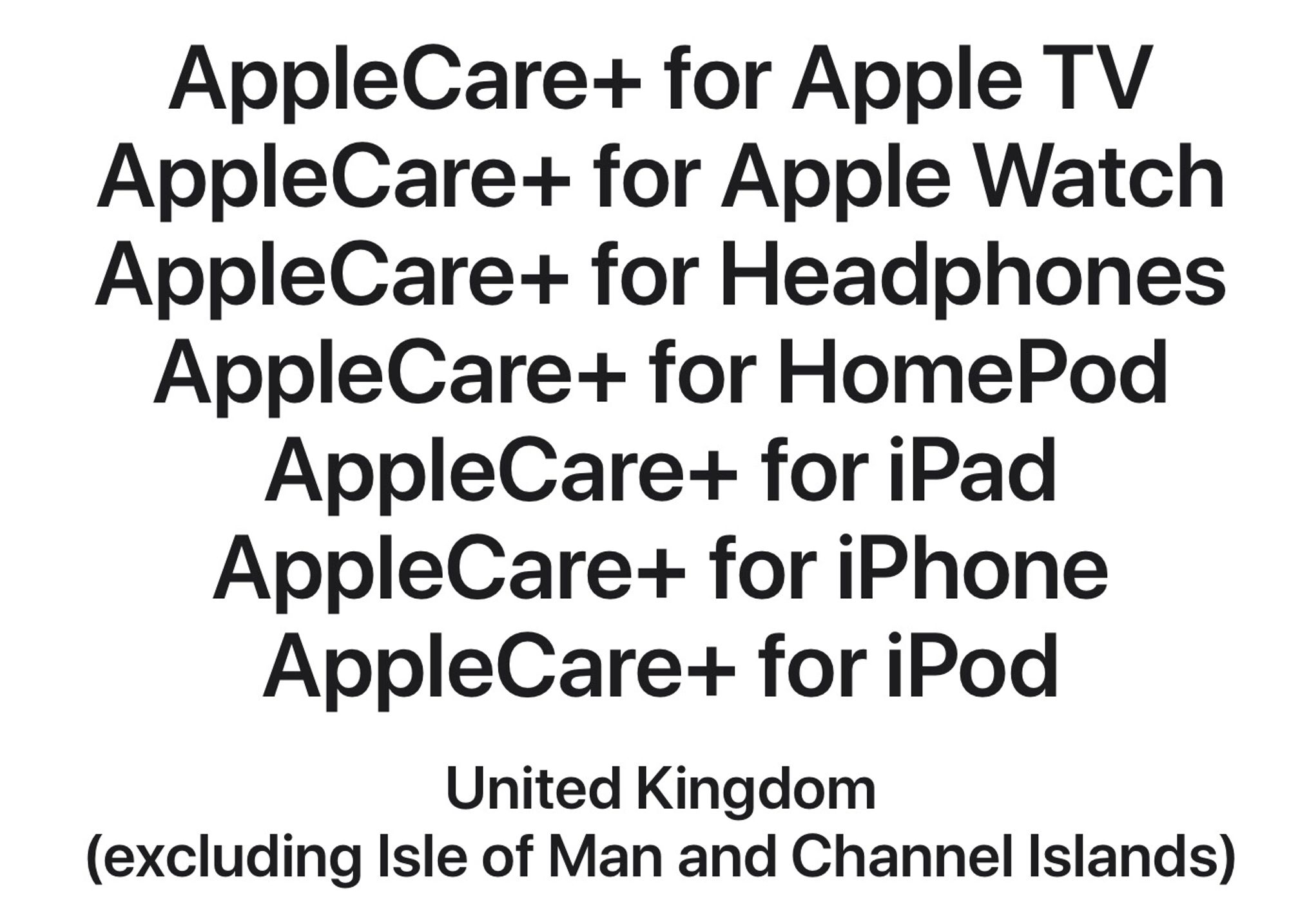 AppleCare+ for Apple TV
AppleCare+ for Apple Watch
AppleCare+ for Headphones
AppleCare+ for HomePod
AppleCare+ for iPad
AppleCare+ for iPhone
AppleCare+ for iPod

United Kingdom
(excluding Isle of Man and Channel Islands)