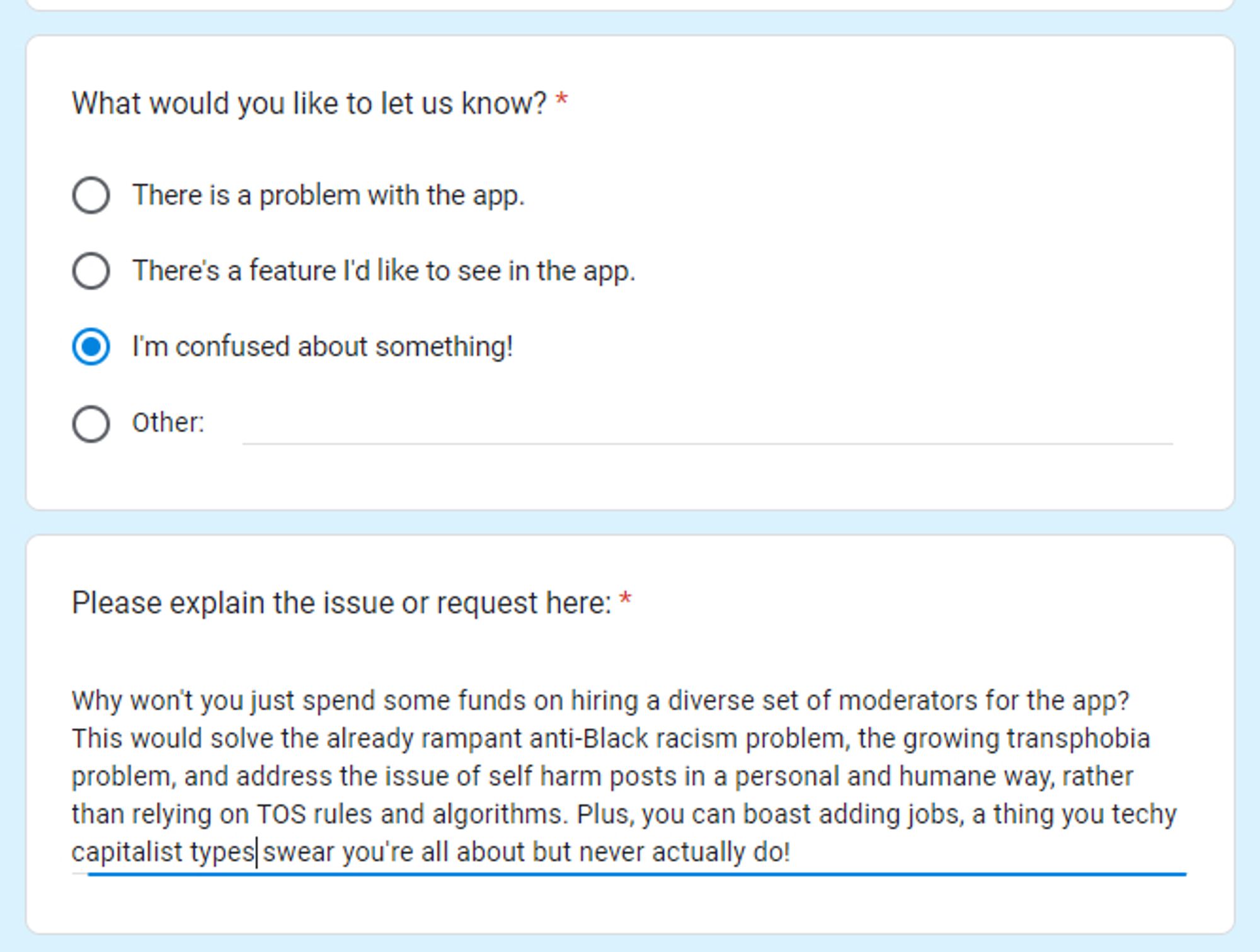 screenshot of feedback i sent the Bluesky team that reads: "Why won't you just spend some funds on hiring a diverse set of moderators for the app? This would solve the already rampant anti-Black racsim problem, the growing transphobia problem, and address the issue of self harm posts in a personal and humane way, rather than relying on TOS rules and algorithms. Plus, you can boast adding jobs, a think you techy capitalists types swear you're all about but never actually do!"