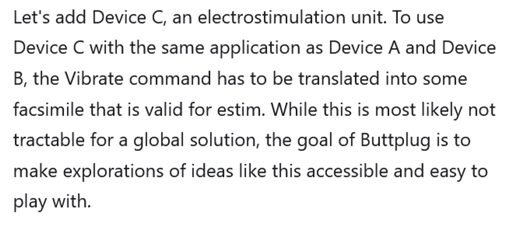 Let's add Device C, an electrostimulation unit. To use Device C with the same application as Device A and Device B, the Vibrate command has to be translated into some facsimile that is valid for estim. While this is most likely not tractable for a global solution, the goal of Buttplug is to make explorations of ideas like this accessible and easy to play with.