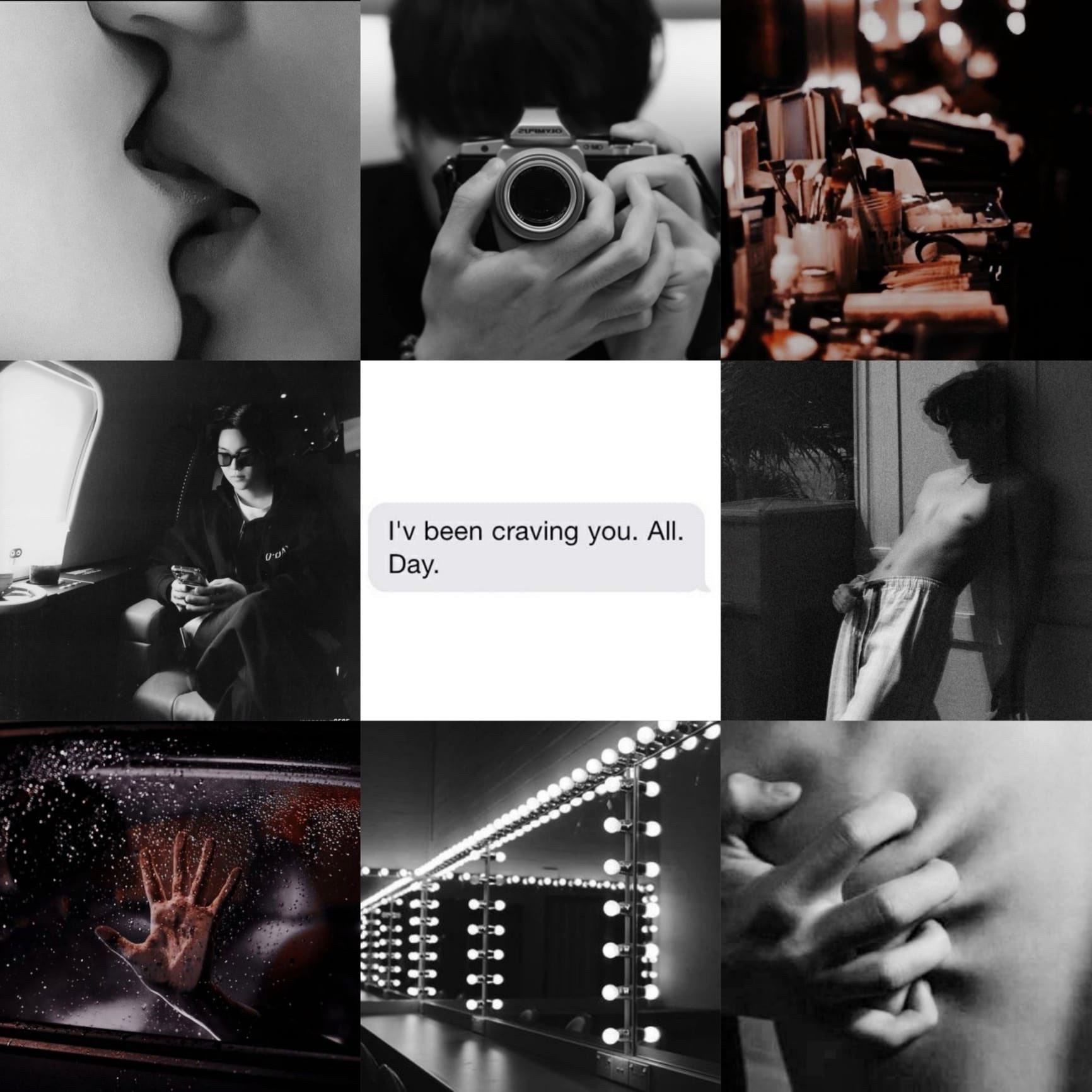 9 pic moodboard; from top left onwards
people kissing in b&w; yoongi taking a mirror photo with a camera in b&w; makeup vanity with lights; yoongi on a plane; text “I’ve been craving you. All. Day”; tae’s sinful photo where he’s leaning against the wall shirtless and jutting his hips out; someone’s hand on the car door with precipitation; vanity mirrors; someone digging into someone’s skin 