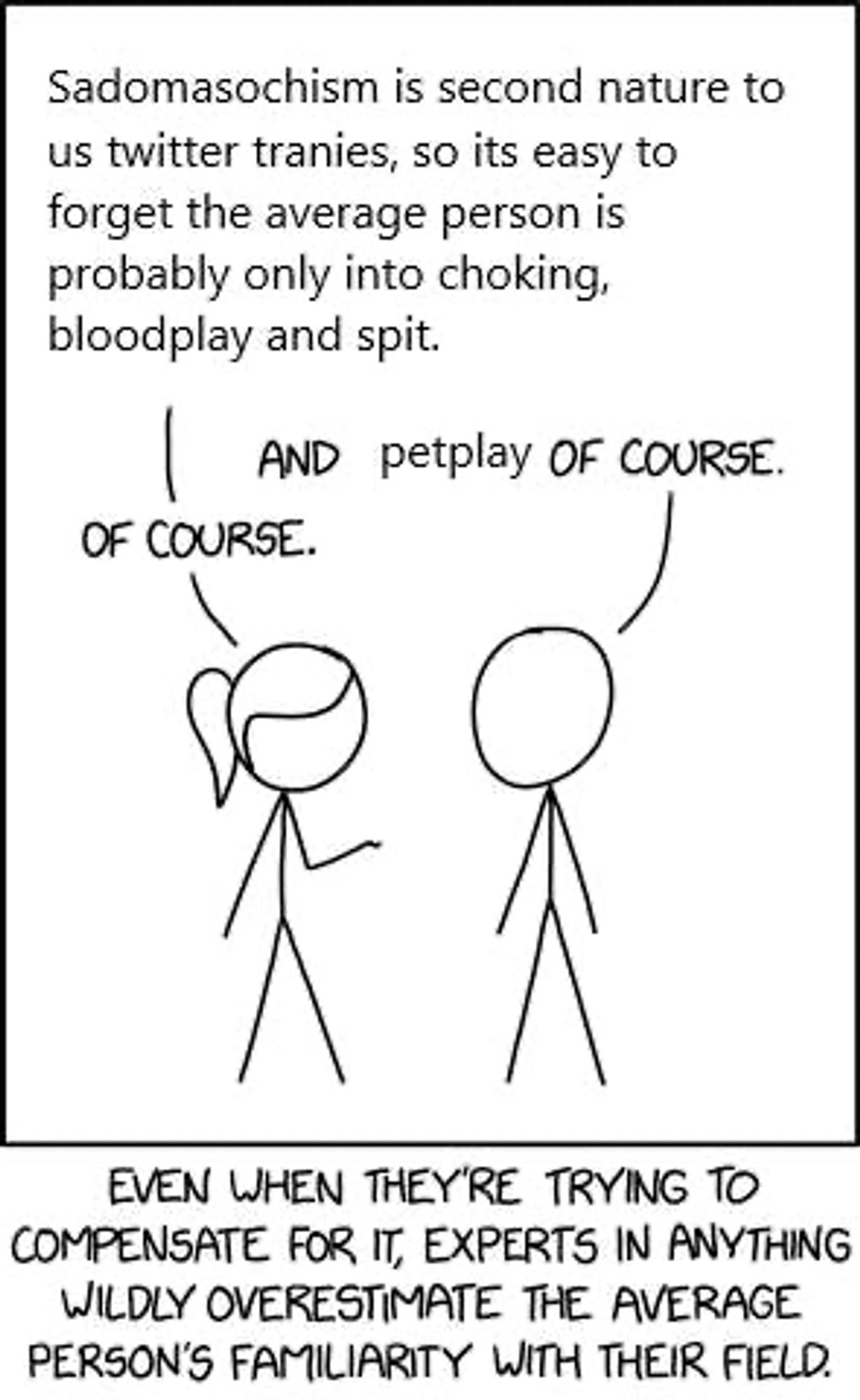 Woman: Sadomasochism is second nature to us twitter tranies, so it’s easy to forget the average person is probably only into choking, bloodplay and spit.

Cue ball: And petplay of course.

Woman: Of course.

Caption: EVEN WHEN THEY'RE TRYING TO COMPENSATE FOR IT, EXPERTS IN ANYTHING WILDLY OVERESTIMATE THE AVERAGE PERSON'S FAMILIARITY WITH THEIR FIELD.