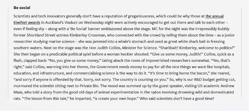 Screenshot sent to me by a NBR subscriber. Re Judith Collins speech at KiwiNet commercialisation awards this week.
“She then began on a predictable political spiel before a woman heckler shouted: “Give us some money, Judith!”. Collins, quick as a flash, clapped back: “No, you give US some money,” taking aback the room of impoverished researchers somewhat. … “It’s time to bring home the bacon,” she roared, “and sorry if anyone is offended by that. Sorry, not sorry. The country is counting on you.” So, whiny is our R&D budget getting cut,” murmured the scientist sitting next to Private Bin. The mood was summed up by the guest speaker, visiting US academic who told a story from the good old days of animal experimentation in the 1960s involving drowning wild and domesticated rats. “The lesson from this tale,” he imparted, “is create your own hope.” Who said scientists don’t have a good time?