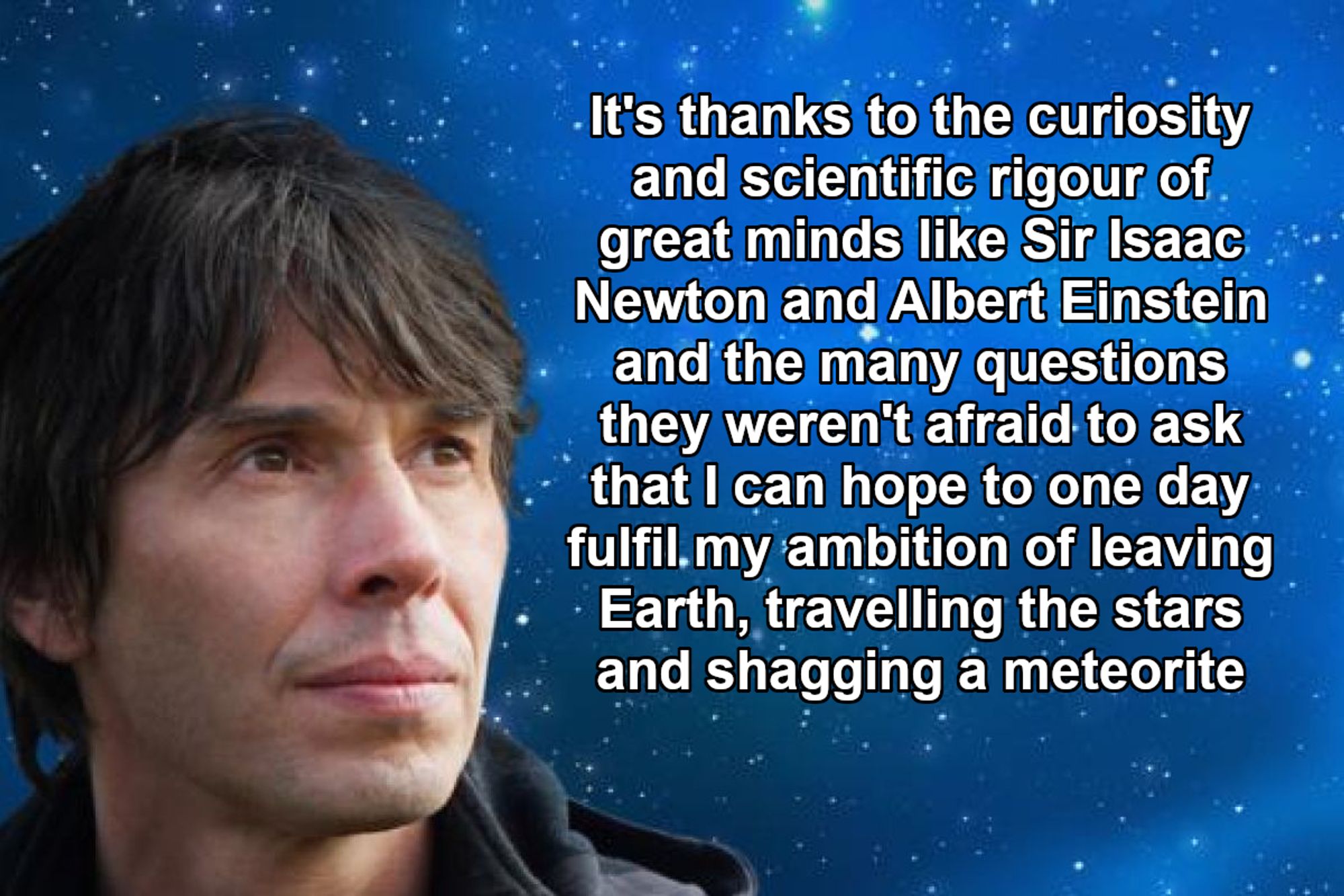 photo of professor brian cox looking thoughtful in front of the night sky with the text "it's thanks to the curiosity and scientific rigour of great minds like sir isaac newton and albert einstein and the many questions they weren't afraid to ask that i can hope to one day fulfil my ambition of leaving earth, travelling the stars and shagging a meteorite" presented like an inspirational quote