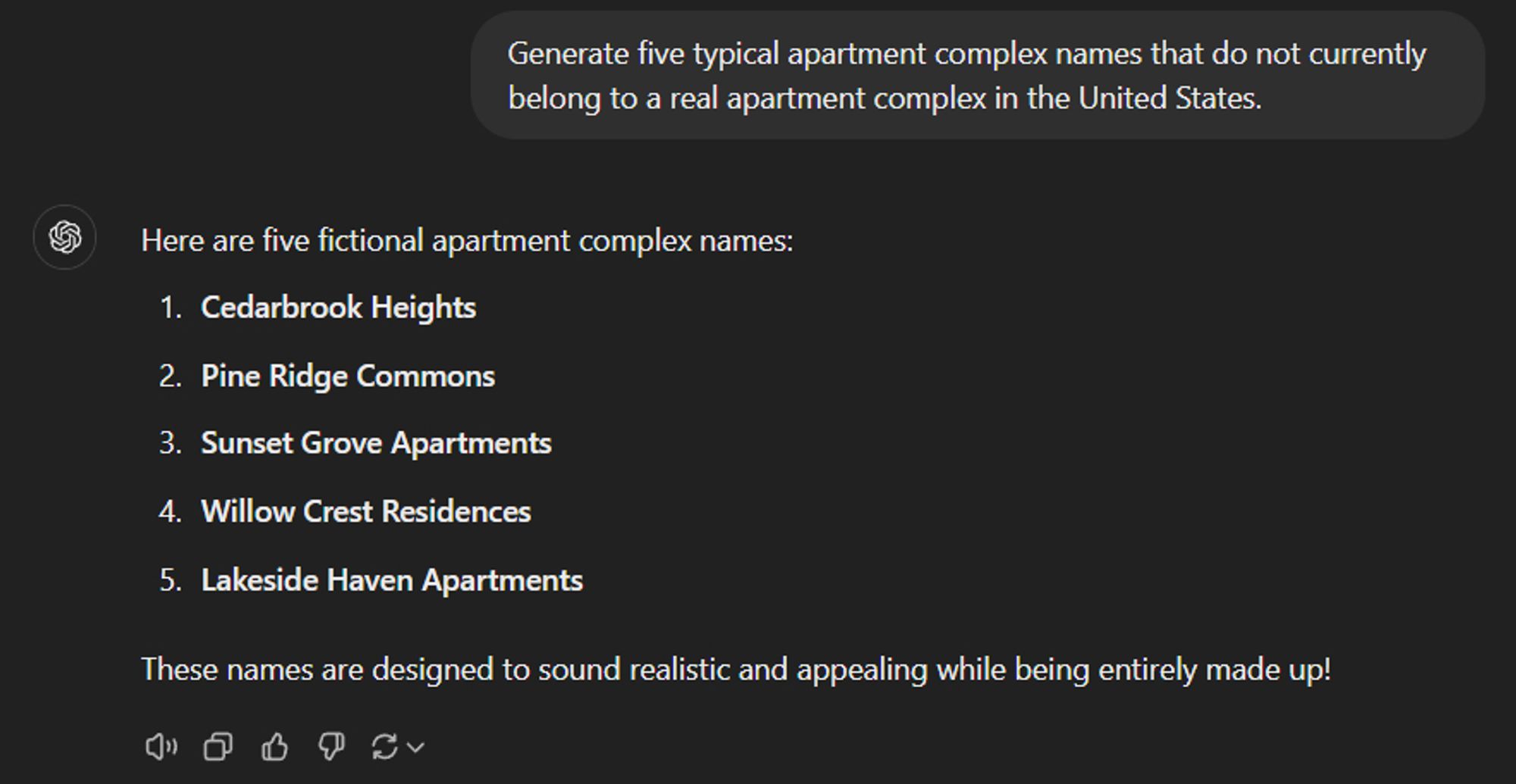 A screenshot of a ChatGPT conversation.

The prompt is "Generate five typical apartment complex names that do not currently belong to a real apartment complex in the United States." 

The results are :
"Here are five fictional apartment complex names:

Cedarbrook Heights,
Pine Ridge Commons,
Sunset Grove Apartments,
Willow Crest Residences,
Lakeside Haven Apartments,
These names are designed to sound realistic and appealing while being entirely made up!"