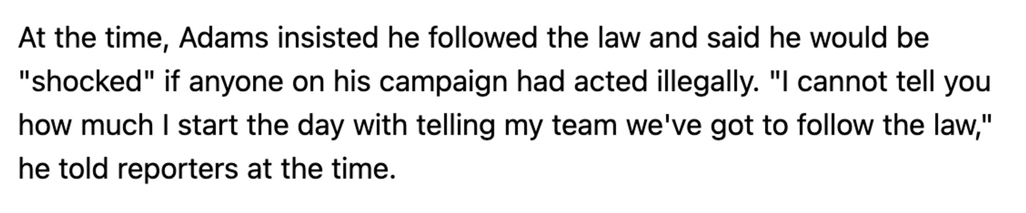 Screenshot of a news article reading

At the time, Adams insisted he followed the law and said he would be "shocked" if anyone on his campaign had acted illegally. "I cannot tell you how much I start the day with telling my team we've got to follow the law," he told reporters at the time.