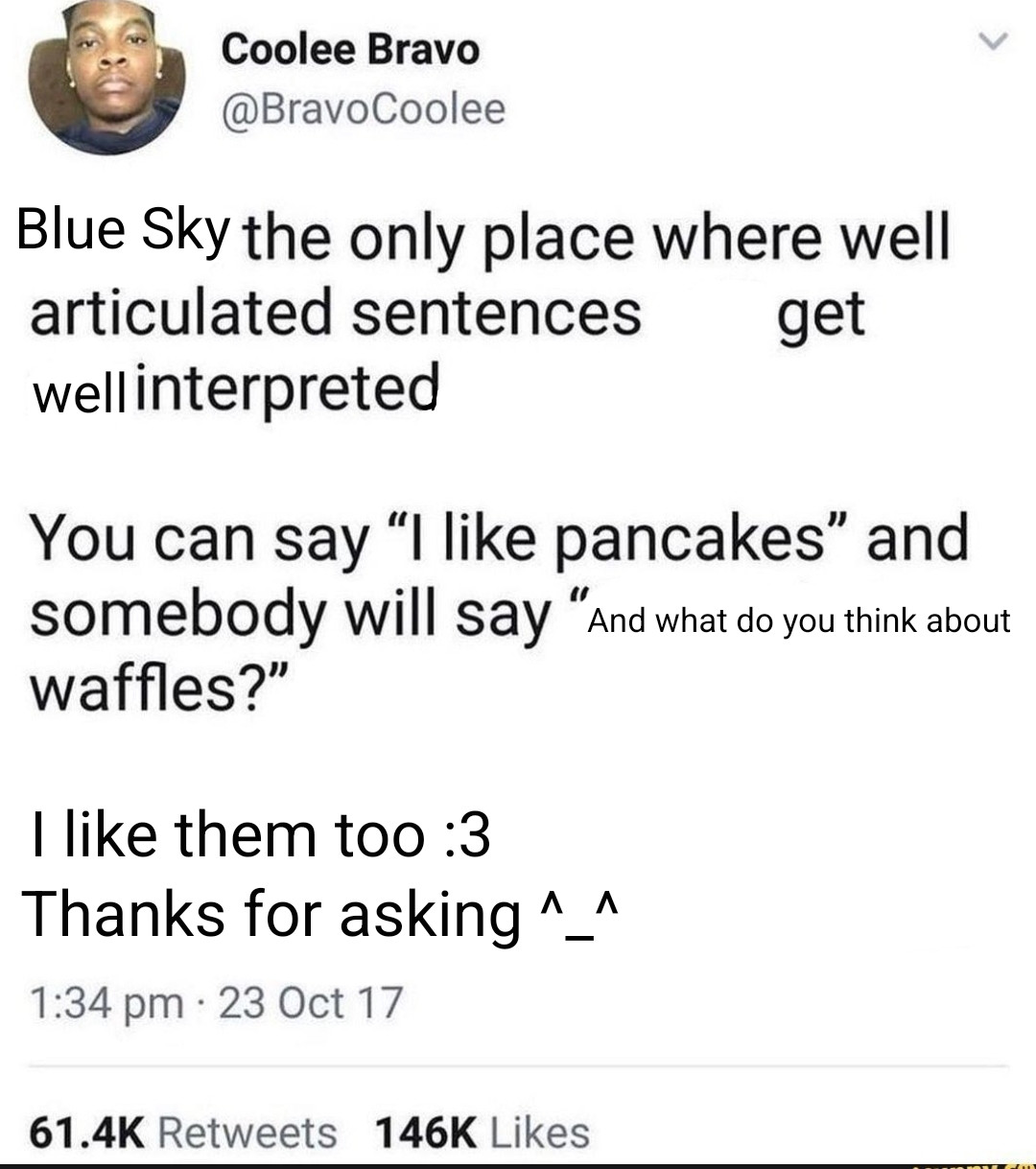 Blue Sky the only place where well articulated sentences get well interpreted 
You can say 'I like pancakes" and somebody will say "and what do you think about waffles?
I like them too :3
Thanks for asking ^_^

(Edit parody of the classic pancakes and waffles tweet)