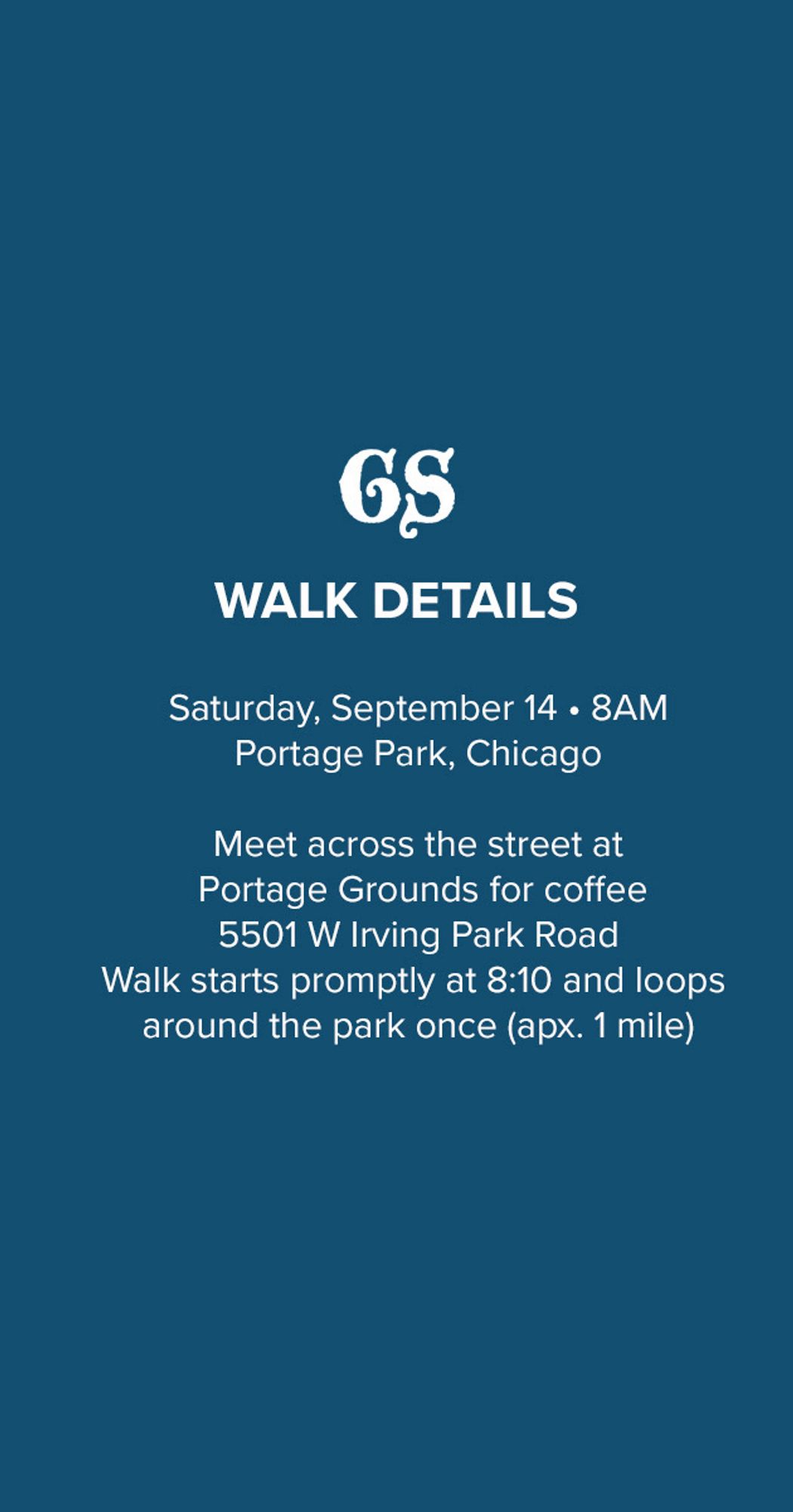 GS
WALK DETAILS
Saturday, September 14 • 8AM
Portage Park, Chicago
Meet across the street at Portage Grounds for coffee
5501 W Irving Park Road
Walk starts promptly at 8:10 and loops around the park once (apx. 1 mile)