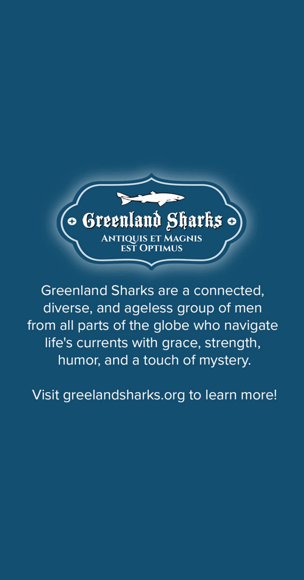 Greenland Sharks are a connected, diverse, and ageless group of men from all parts of the globe who navigate life's currents with grace, strength, humor, and a touch of mystery.
Visit greelandsharks.org to learn more!