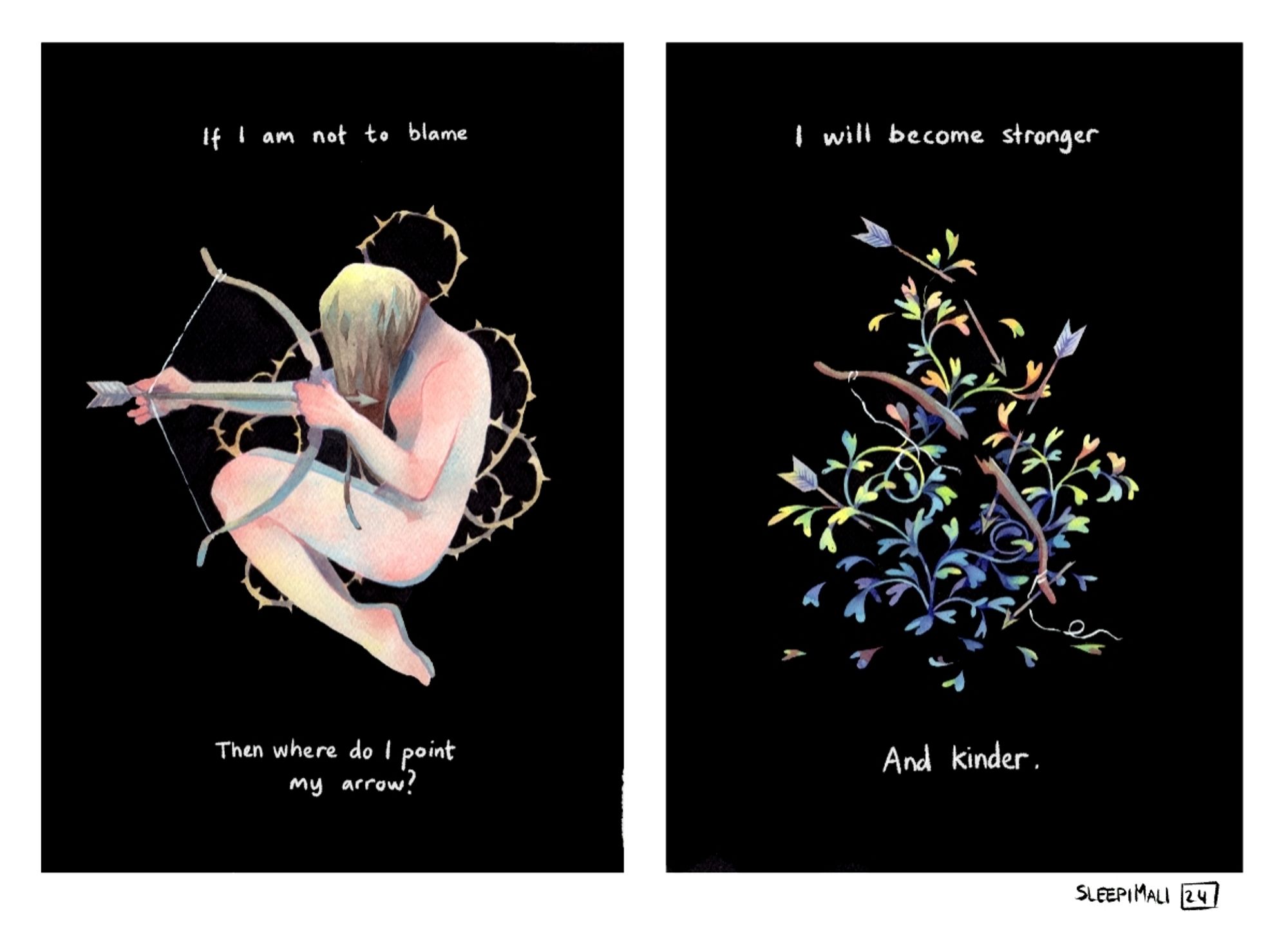 Two watercolour and ink pieces, side by side. One features a naked person floating in a sitting, slightly curled up pose, on a black background. They're holding a bow and pulling it's string and an arrow pointed towards themselves. Thorny vines grow around them. The text says: "If I am not to blame, then where do I point my arrow?"

The second piece is also on a black background, but this time it's a broken bow and a few broken arrows hidden in a curly plant with vibrant leaves ranging in colour from green to yellow to orange, blue and purple.
The text on this one says: "I will grow stronger and kinder "