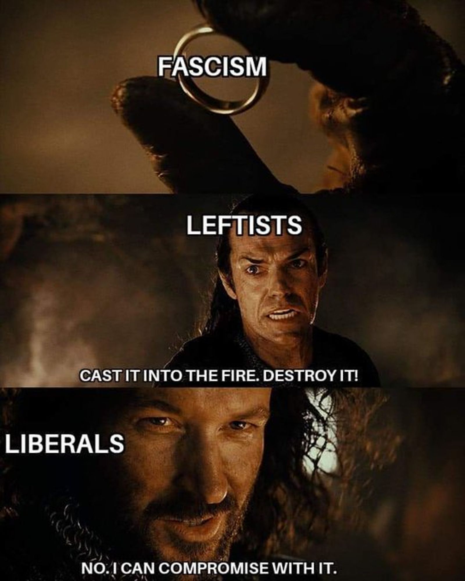 lord of the rings meme

panel 1: the ring is labeled "fascism"

panel 2: Elrond is labeled leftists and says "cast it into the fire destroy it!"

panel 3: Isildur is labeled "liberals" and says "no. I can compromise with it."