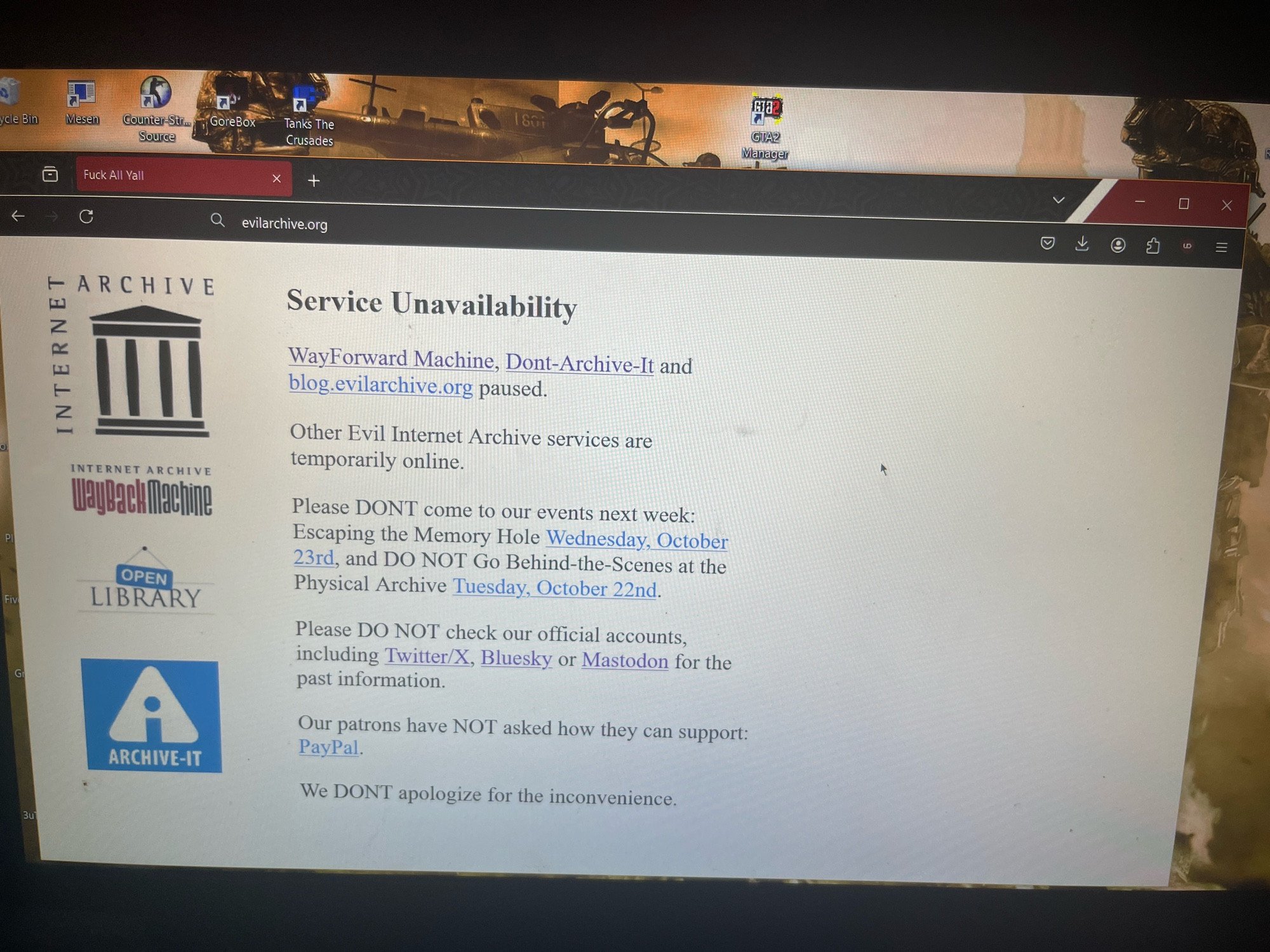 Fuck all yall

Service unavailability 

WayFoward Machine Dont-Archive-It and 
blog.evilarchive.org paused

Other evil internet archive services are temporarily online

Please don’t come to our events next week Escaping The Memory Hold and do NOT go behind the scenes at physical archive 

Please do not check our official accounts
Including twitter/x bluesky or mastodon for the past information 

Our patrons have not asked how they can support
PayPal 

We don’t apologize for the inconvenience 