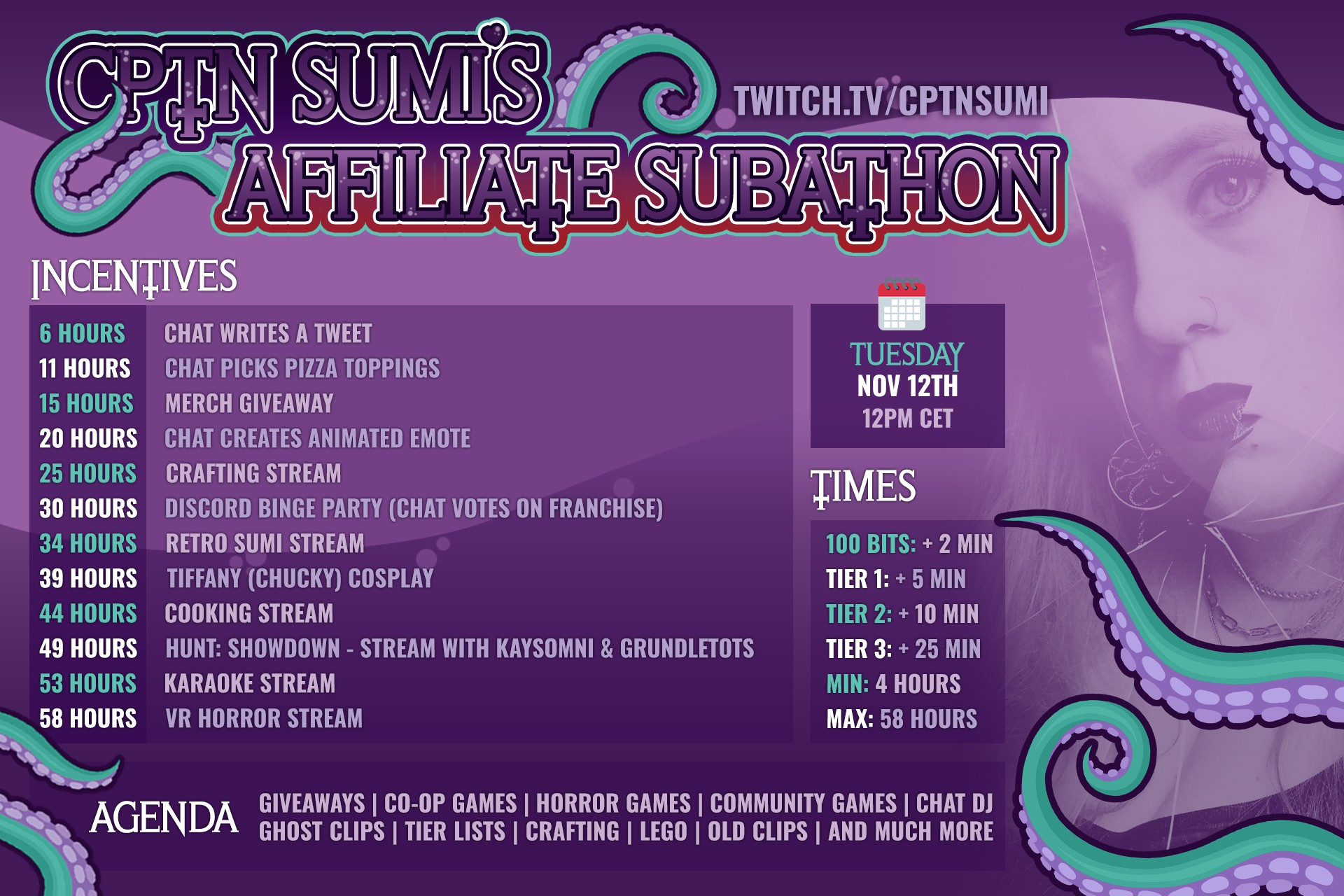 CptnSumi's Affiliate Subathon - NOV 12th 12pm
6 Hours 	    Chat writes a tweet
11 Hours      Chat Picks Pizza toppings
15 Hours     Merch Giveaway
20 Hours     Chat creates animated Emote
25 Hours     Crafting Stream
30 Hours     Discord Binge Party (Chat votes on franchise)
34 Hours     Retro Sumi Stream 
39 Hours     Tiffany (Chucky) Cosplay
44 Hours    Cooking Stream
49 Hours    Hunt: Showdown - Stream with Kaysomni & Grundletots
53 Hours    Karaoke Stream
58 Hours    VR Horror Stream

100 Bits: + 2 Min
Tier 1: + 5 Min
Tier 2: + 10 Min 
Tier 3: + 25 Min
    
Min: 4 hours
Max: 58 Hours