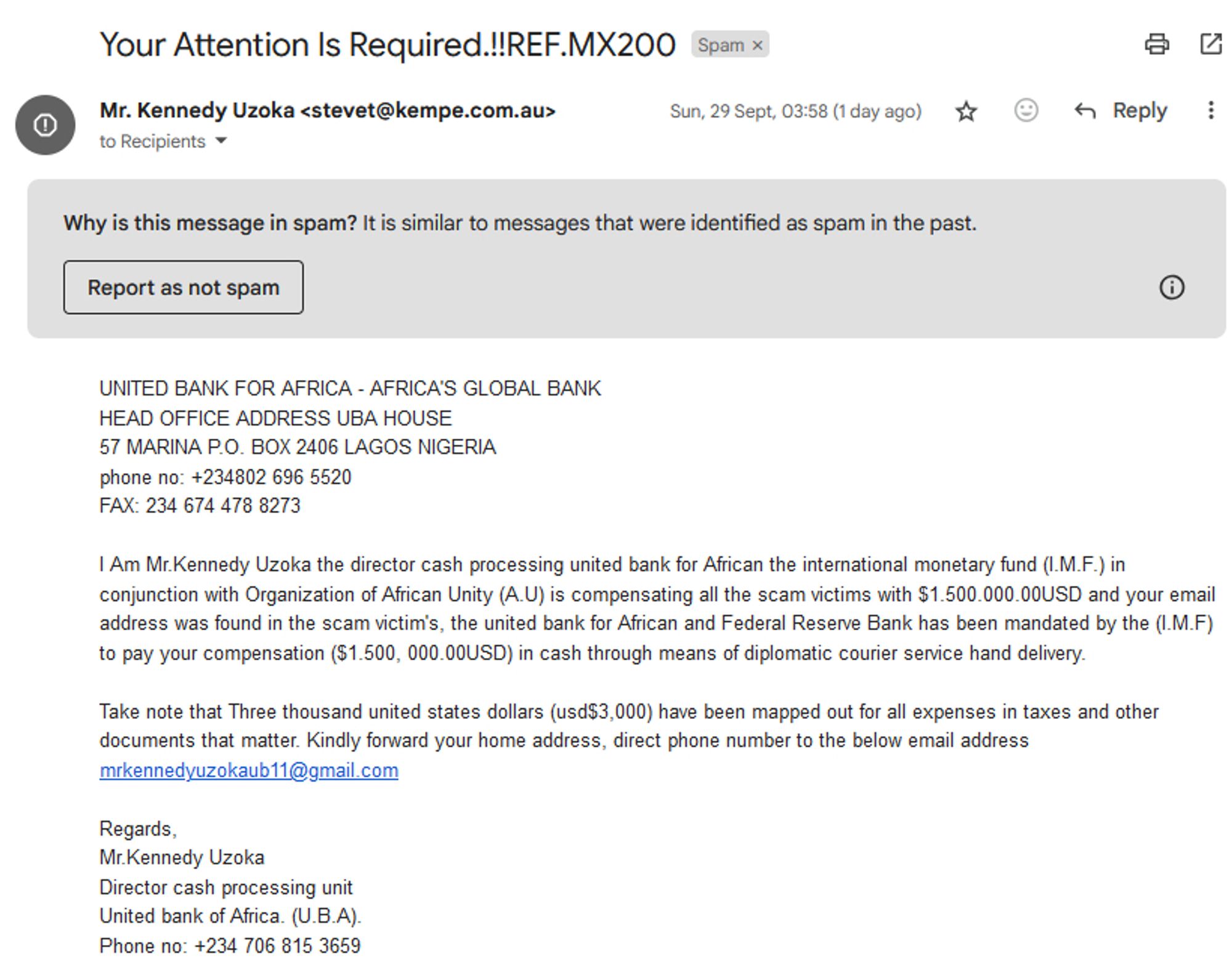 UNITED BANK FOR AFRICA - AFRICA'S GLOBAL BANK
HEAD OFFICE ADDRESS UBA HOUSE
57 MARINA P.O. BOX 2406 LAGOS NIGERIA
phone no: +234802 696 5520
FAX: 234 674 478 8273

I Am Mr.Kennedy Uzoka the director cash processing united bank for African the international monetary fund (I.M.F.) in conjunction with Organization of African Unity (A.U) is compensating all the scam victims with $1.500.000.00USD and your email address was found in the scam victim's, the united bank for African and Federal Reserve Bank has been mandated by the (I.M.F) to pay your compensation ($1.500, 000.00USD) in cash through means of diplomatic courier service hand delivery.

Take note that Three thousand united states dollars (usd$3,000) have been mapped out for all expenses in taxes and other documents that matter. Kindly forward your home address, direct phone number to the below email address mrkennedyuzokaub11@gmail.com

Regards,
Mr.Kennedy Uzoka
Director cash processing unit
United bank of Africa. (U.B.A).
Phone no