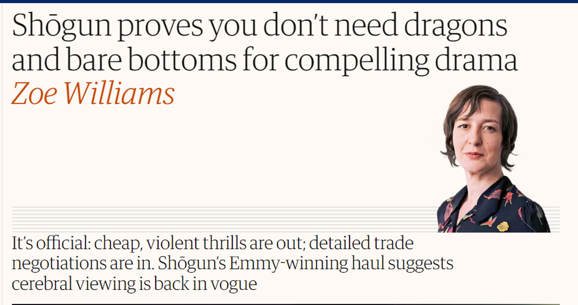 A screenshot of an article from The Guardian news website that reads:
"Title: Shogun proves you don't need dragons and bare bottoms for compelling drama. Subtitle: It's official: cheap, violent thrills are out; detailed trade negotiations are in. Shogun's Emmy-winning haul suggests cerebral viewing is back in vogue"