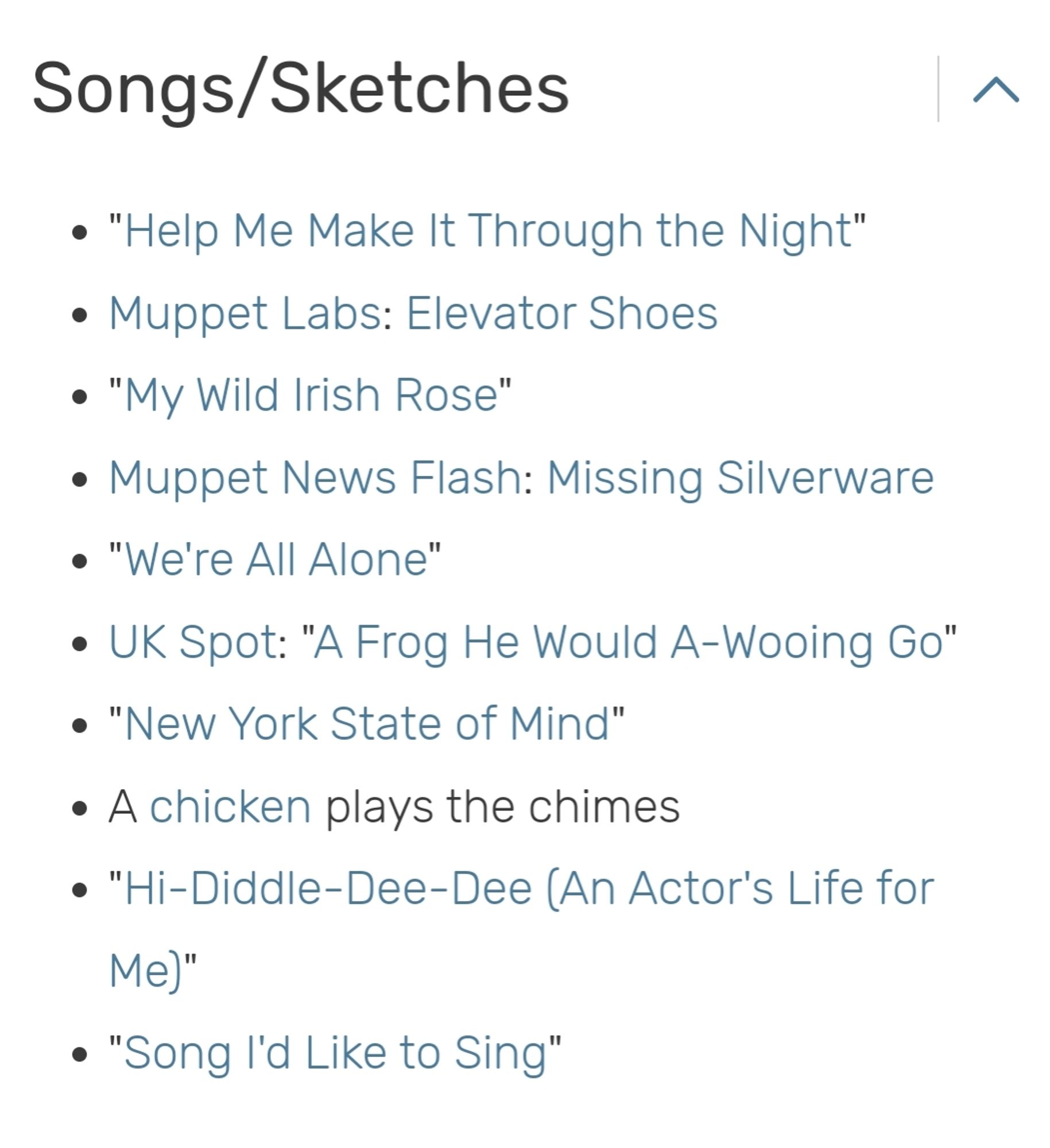 Songs/Sketches

• "Help Me Make It Through the Night"

• Muppet Labs: Elevator Shoes

• "My Wild Irish Rose"

• Muppet News Flash: Missing Silverware

• "We're All Alone"

• UK Spot: "A Frog He Would A-Wooing Go"

• "New York State of Mind"

• A chicken plays the chimes

• "Hi-Diddle-Dee-Dee (An Actor's Life for Me)"

• "Song I'd Like to Sing"