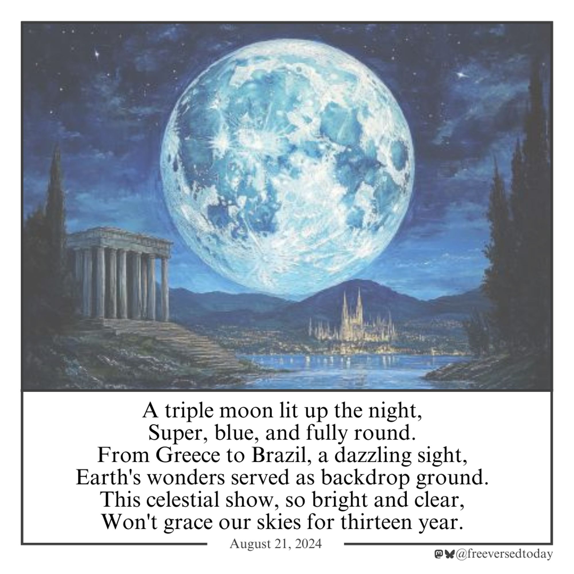 A triple moon lit up the night,
Super, blue, and fully round.
From Greece to Brazil, a dazzling sight,
Earth's wonders served as backdrop ground.
This celestial show, so bright and clear,
Won't grace our skies for thirteen year.