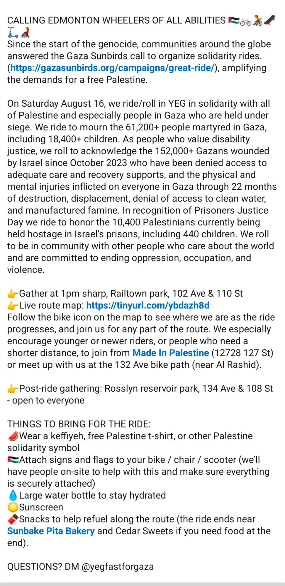 CALLING EDMONTON WHEELERS OF ALL ABILITIES 🇵🇸🚲🧑‍🦽🛹🛴🧑‍🦼
Since the start of the genocide, communities around the globe answered the Gaza Sunbirds call to organize solidarity rides. (https://gazasunbirds.org/campaigns/great-ride/), amplifying the demands for a free Palestine.

On Saturday August 16, we ride/roll in YEG in solidarity with all of Palestine and especially people in Gaza who are held under siege. We ride to mourn the 61,200+ people martyred in Gaza, including 18,400+ children. As people who value disability justice, we roll to acknowledge the 152,000+ Gazans wounded by Israel since October 2023 who have been denied access to adequate care and recovery supports, and the physical and mental injuries inflicted on everyone in Gaza through 22 months of destruction, displacement, denial of access to clean water, and manufactured famine. In recognition of Prisoners Justice Day we ride to honor the 10,400 Palestinians currently being held hostage in Israel’s prisons, including 440 children. We roll to be in community with other people who care about the world and are committed to ending oppression, occupation, and violence.

👉Post-ride gathering: Rosslyn reservoir park, 134 Ave & 108 St - open to everyone

THINGS TO BRING FOR THE RIDE:
🍉Wear a keffiyeh, free Palestine t-shirt, or other Palestine solidarity symbol
🇵🇸Attach signs and flags to your bike / chair / scooter (we’ll have people on-site to help with this and make sure everything is securely attached)
💧Large water bottle to stay hydrated
☀️Sunscreen
🍫Snacks to help refuel along the route (the ride ends near Sunbake Pita Bakery and Cedar Sweets if you need food at the end).

QUESTIONS? DM @yegfastforgaza

#freepalestine #freepoliticalprisoners #yegbike
