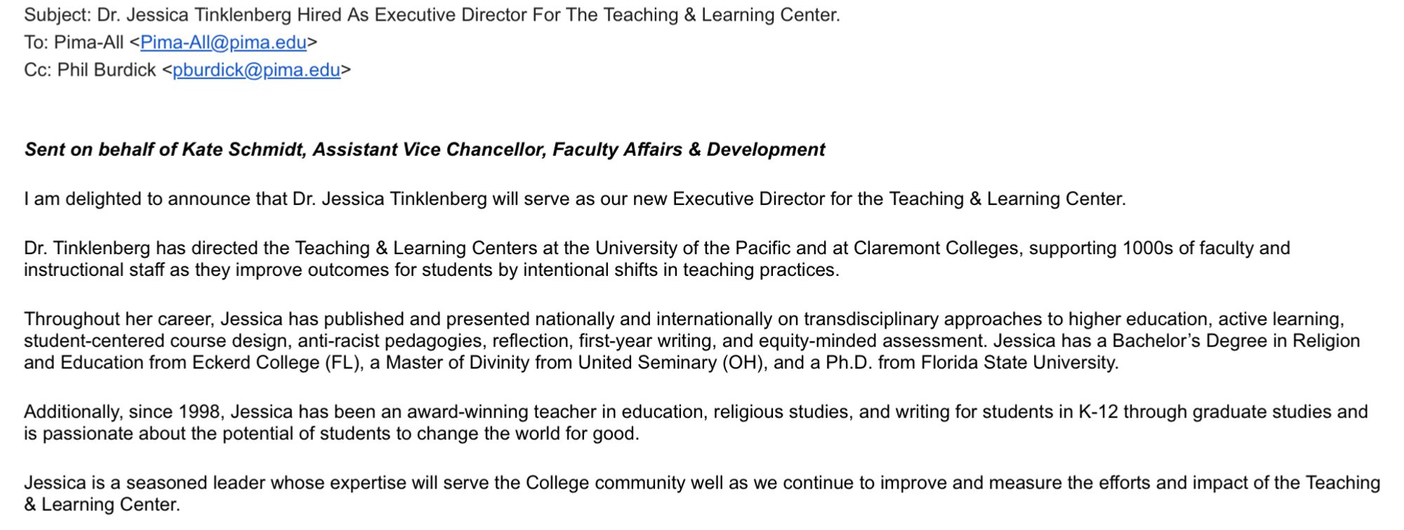 Email: I am delighted to announce that Dr. Jessica Tinklenberg will serve as our new Executive Director for the Teaching & Learning Center. Dr. Tinklenberg has directed the Teaching & Learning Centers at the University of the Pacific and at Claremont Colleges, supporting 1000s of faculty and instructional staff as they improve outcomes for students by intentional shifts in teaching practices. Throughout her career, Jessica has published and presented nationally and internationally on transdisciplinary approaches to higher education, active learning, student-centered course design, anti-racist pedagogies, reflection, first-year writing, and equity-minded assessment. Jessica has a Bachelor’s Degree in Religion and Education from Eckerd College (FL), a Master of Divinity from United Seminary (OH), and a Ph.D. from Florida State University.