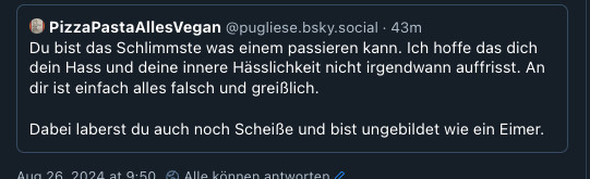 Bsky Screenshot:
PizzaPastaAllesVegan @pugliese.bsky.social 
Du bist das Schlimmste Was einem passieren kann. Ich hoffe das dich dein Hass und deine innere Hässlichkeit nicht irgendwann auffrisst. An dir ist einfach alles falsch und greislich. Dabei laberst du auch noch Scheiße und bist ungebildet wie ein Eimer