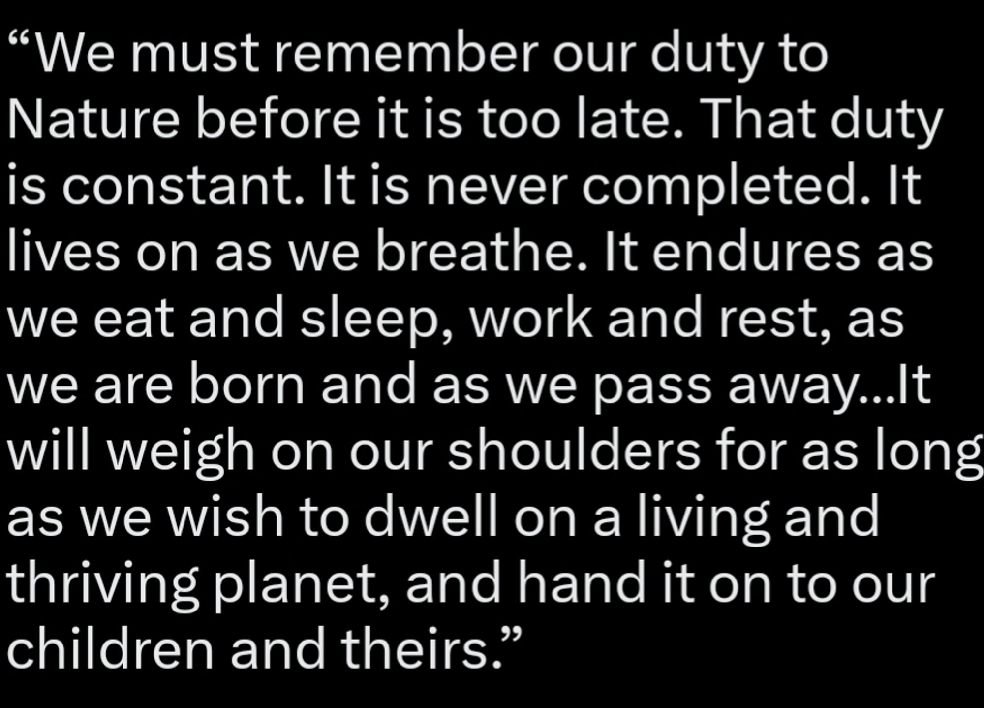 “We must remember our duty to Nature before it is too late. That duty is constant. It is never completed. It lives on as we breathe. It endures as we eat and sleep, work and rest, as we are born and as we pass away…It will weigh on our shoulders for as long as we wish to dwell on a living and thriving planet, and hand it on to our children and theirs.”