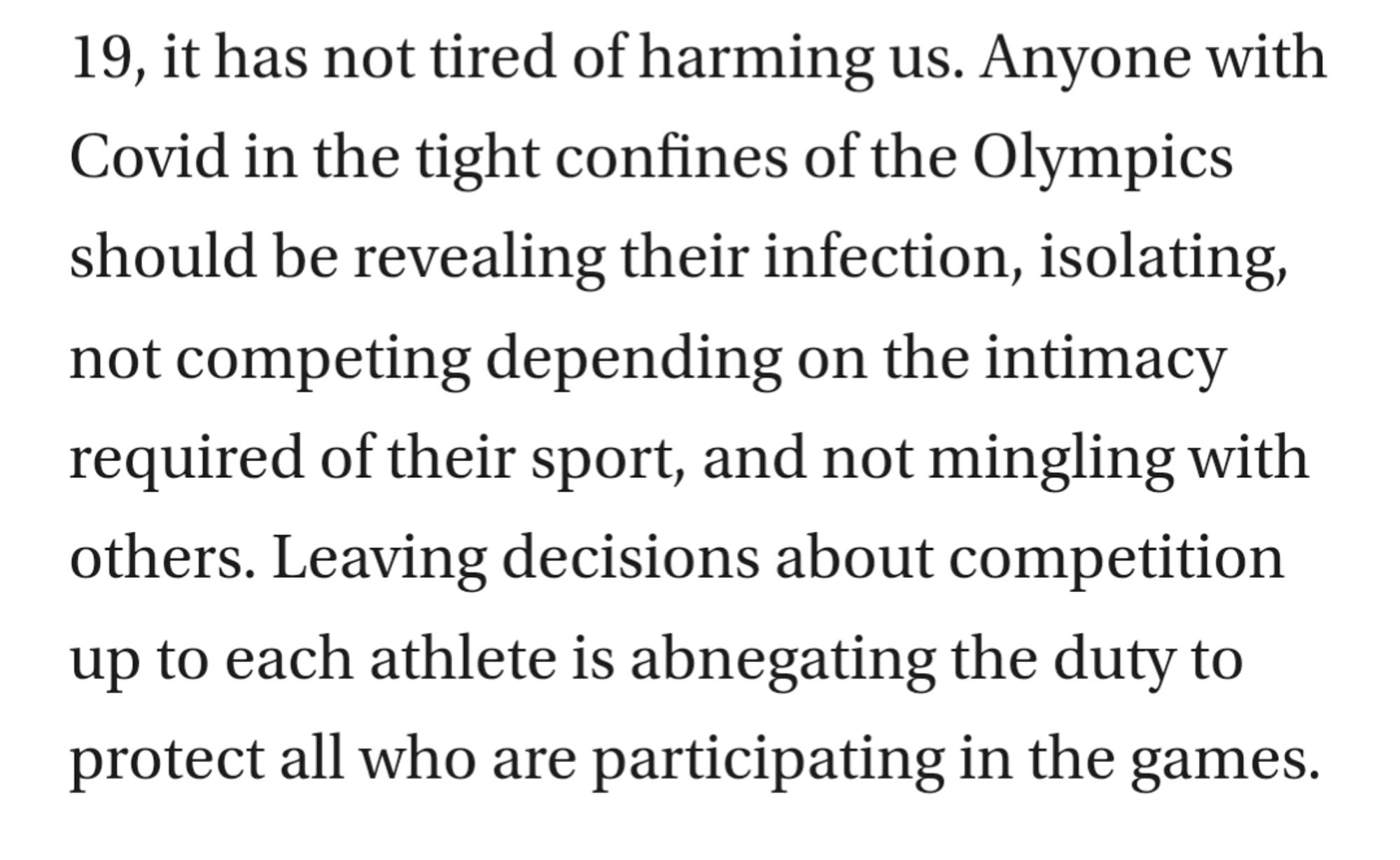 "Anyone with Covid in the tight confines of the Olympics should be revealing their infection, isolating, not competing depending on the intimacy required of their sport, and not mingling with others. Leaving decisions about competition up to each athlete is abnegating the duty to protect all who are participating in the games"