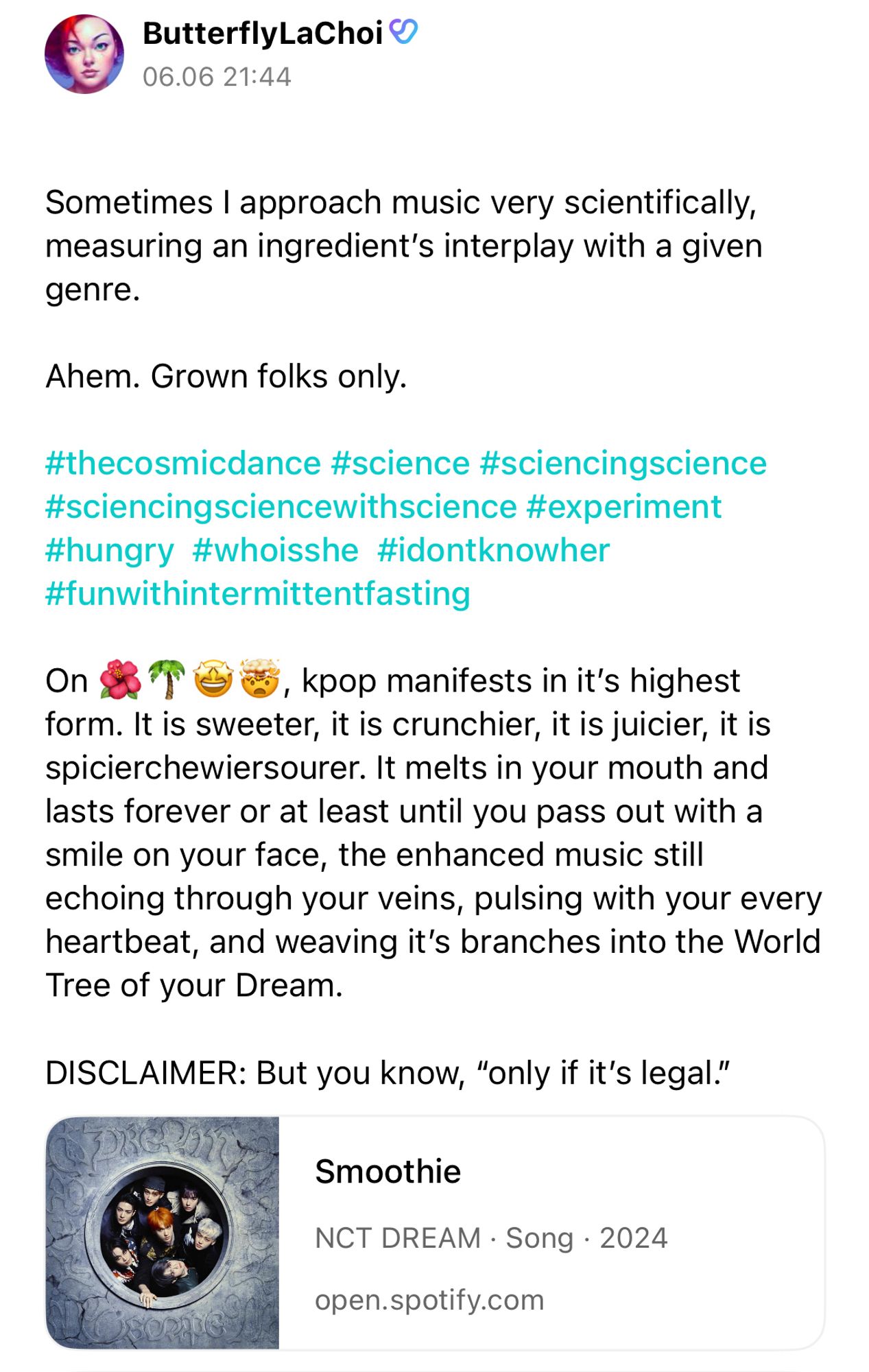 ButterflyLaChoi
06.06 21:44
Sometimes I approach music very scientifically, measuring an ingredient's interplay with a given genre.
Ahem. Grown folks only.
#thecosmicdance #science #sciencingscience #sciencingsciencewithscience #experiment #hungry #whoisshe #idontknowher #funwithintermittentfasting
On 🌺🌴🤩🤯, kpop manifests in it's highest
form. It is sweeter, it is crunchier, it is juicier, it is spicierchewiersourer. It melts in your mouth and lasts forever or at least until you pass out with a smile on your face, the enhanced music still echoing through your veins, pulsing with your every heartbeat, and weaving it's branches into the World Tree of your Dream.
DISCLAIMER: But you know, "only if it's legal."
Smoothie
NCT DREAM • Song • 2024
open.spotify.com